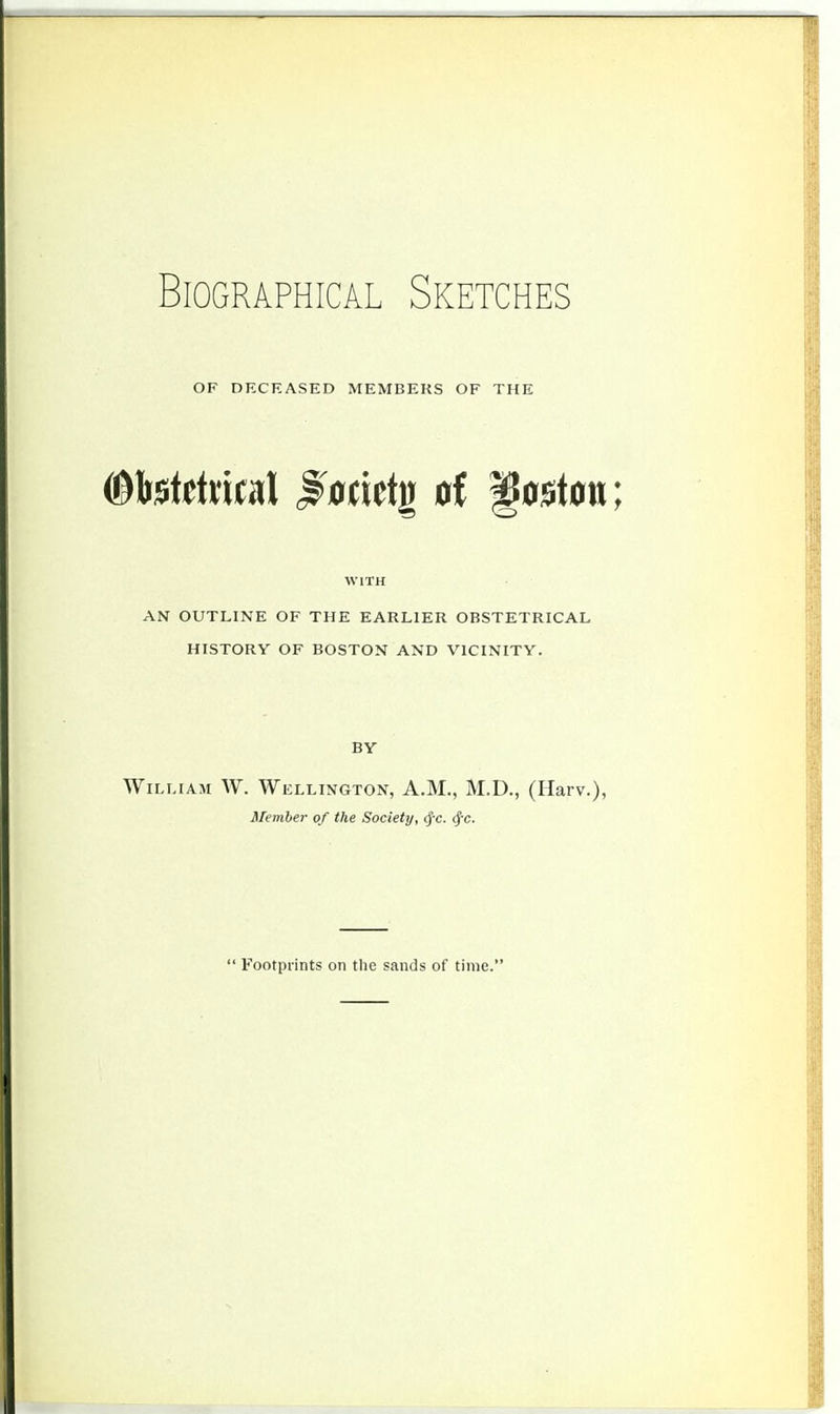 OF DECEASED MEMBERS OF THE WITH AN OUTLINE OF THE EARLIER OBSTETRICAL HISTORY OF BOSTON AND VICINITY. BY William W. Wellington, A.M., M.D., (Harv.), Member of the Society, <fc. $c. ' Footprints on the sands of time.'