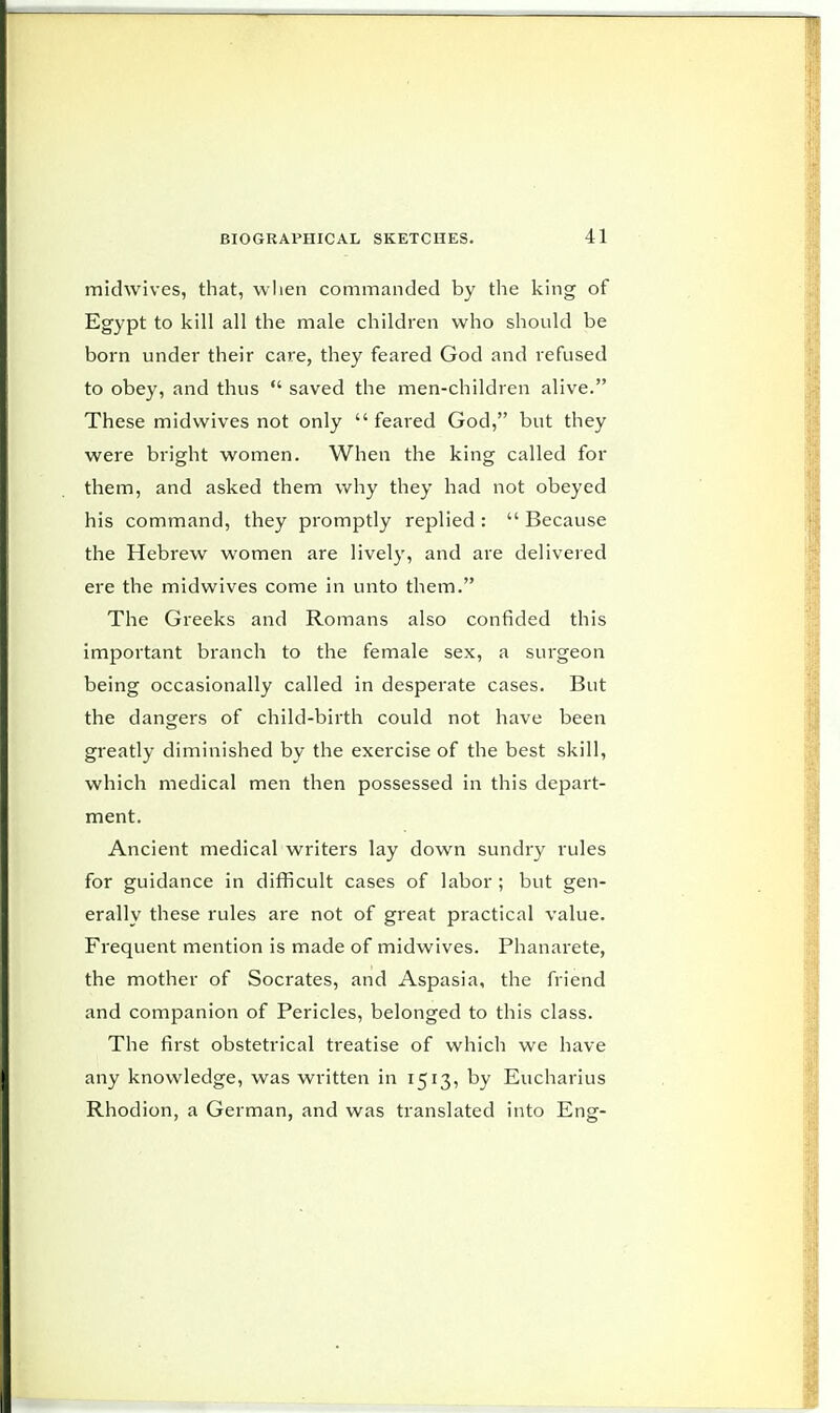 midwives, that, when commanded by the king of Egypt to kill all the male children who should be born under their care, they feared God and refused to obey, and thus  saved the men-children alive. These midwives not only feared God, but they were bright women. When the king called for them, and asked them why they had not obeyed his command, they promptly replied :  Because the Hebrew women are lively, and are delivered ere the midwives come in unto them. The Greeks and Romans also confided this important branch to the female sex, a surgeon being occasionally called in desperate cases. But the dangers of child-birth could not have been greatly diminished by the exercise of the best skill, which medical men then possessed in this depart- ment. Ancient medical writers lay down sundry rules for guidance in difficult cases of labor ; but gen- erally these rules are not of great practical value. Frequent mention is made of midwives. Phanarete, the mother of Socrates, and Aspasia, the friend and companion of Pericles, belonged to this class. The first obstetrical treatise of which we have any knowledge, was written in 1513, by Eucharius Rhodion, a German, and was translated into Eng-