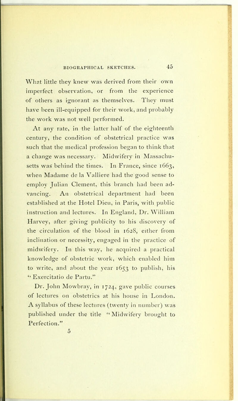 What little they knew was derived from their own imperfect observation, or from the experience of others as ignorant as themselves. They must have been ill-equipped for their work, and probably the work was not well performed. At any rate, in the latter half of the eighteenth century, the condition of obstetrical practice was such that the medical profession began to think that a change was necessary. Midwifery in Massachu- setts was behind the times. In France, since 1663, when Madame de la Valliere had the good sense to employ Julian Clement, this branch had been ad- vancing. An obstetrical department had been established at the Hotel Dieu, in Paris, with public instruction and lectures. In England, Dr. William Harvey, after giving publicity to his discovery of the circulation of the blood in 162S, either from inclination or necessity, engaged in the practice of midwifery. In this way, he acquired a practical knowledge of obstetric work, which enabled him to write, and about the year 1653 to publish, his  Exercitatio de Partu. Dr. John Mowbray, in 1724, gave public courses of lectures on obstetrics at his house in London. A syllabus of these lectures (twenty in number) was published under the title Midwifery brought to Perfection. 5