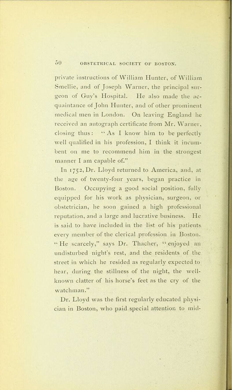 private instructions of William Hunter, of William Smellie, and of Joseph Warner, the principal sur- geon of Guv's Hospital. He also made the ac- quaintance of John Hunter, and of other prominent medical men in London. On leaving England he received an autograph certificate from Mr. Warner, closing thus: ''As I know him to be perfectly well qualified in his profession, I think it incum- bent on me to recommend him in the strongest manner I am capable of. In 1752, Dr. Lloyd returned to America, and, at the age of twenty-four years, began practice in Boston. Occupying a good social position, fully equipped for his work as physician, surgeon, or obstetrician, he soon gained a high professional reputation, and a large and lucrative business. He is said to have included in the list of his patients every member of the clerical profession in Boston. He scarcely, says Dr. Thacher, enjoyed an undisturbed night's rest, and the residents of the street in which he resided as regularly expected to hear, during the stillness of the night, the well- known clatter of his horse's feet as the cry of the watchman. Dr. Lloyd was the first regularly educated physi- cian in Boston, who paid special attention to mid-