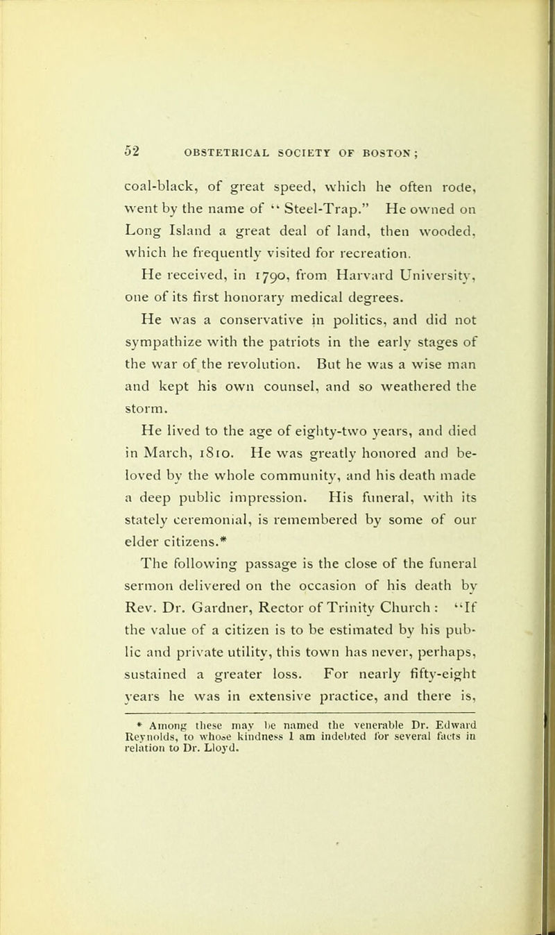 coal-black, of great speed, which he often rode, went by the name of  Steel-Trap. He owned on Long Island a great deal of land, then wooded, which he frequently visited for recreation. He received, in 1790, from Harvard University, one of its first honorary medical degrees. He was a conservative in politics, and did not sympathize with the patriots in the early stages of the war of the revolution. But he was a wise man and kept his own counsel, and so weathered the storm. He lived to the age of eighty-two years, and died in March, 1S10. He was greatly honored and be- loved by the whole community, and his death made a deep public impression. His funeral, with its stately ceremonial, is remembered by some of our elder citizens.* The following passage is the close of the funeral sermon delivered on the occasion of his death by Rev. Dr. Gardner, Rector of Trinity Church : If the value of a citizen is to be estimated by his pub- lic and private utility, this town has never, perhaps, sustained a greater loss. For nearly fifty-eight years he was in extensive practice, and there is, * Among these may lie named the venerable Dr. Edward Reynolds, to whoae kindness 1 am indebted lor several facts in relation to Dr. Lloyd.