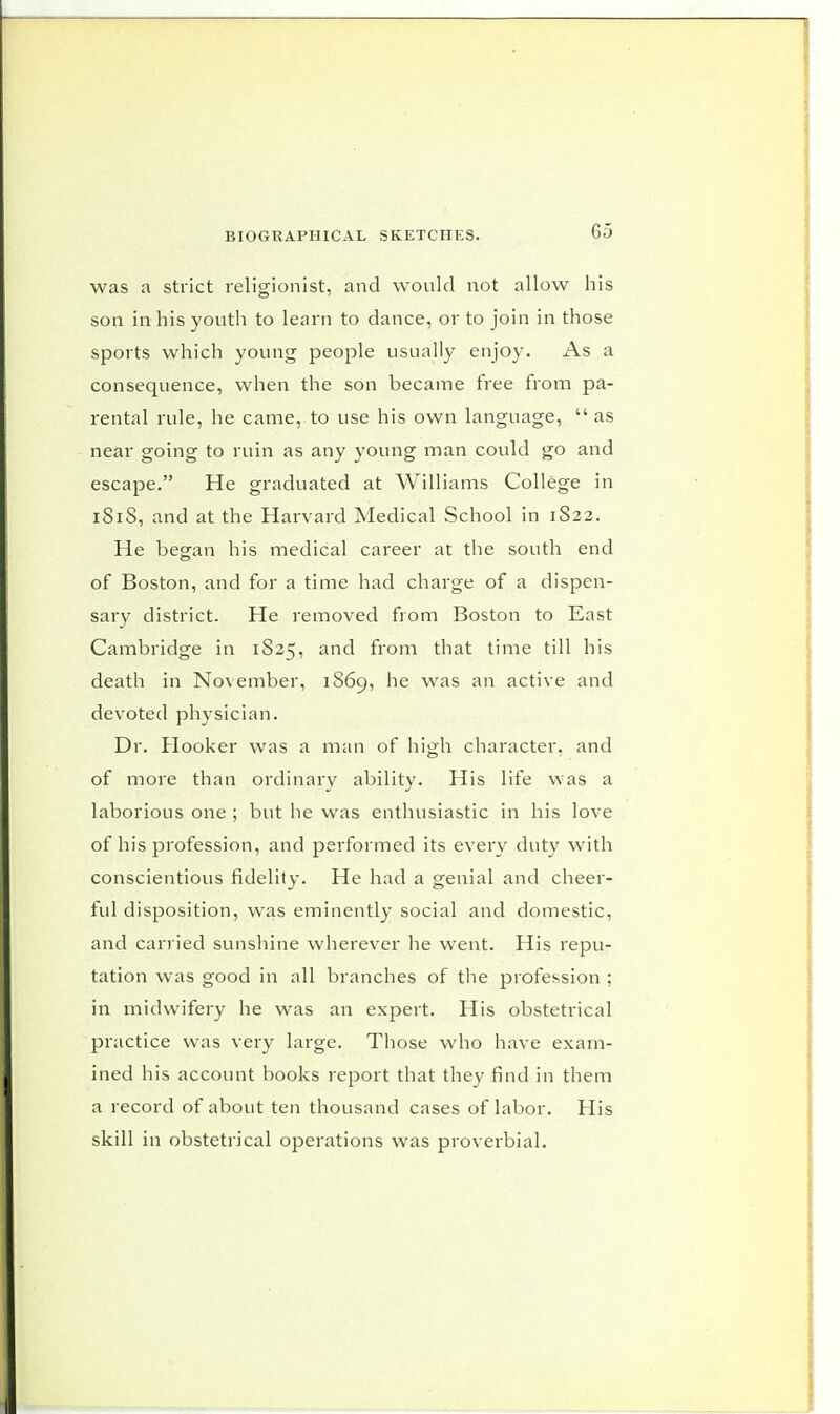 was a strict religionist, and would not allow his son in his youth to learn to dance, or to join in those sports which young people usually enjoy. As a consequence, when the son became free from pa- rental rule, he came, to use his own language,  as near going to ruin as any young man could go and escape. He graduated at Williams College in 1S1S, and at the Harvard Medical School in 1S22. He began his medical career at the south end of Boston, and for a time had charge of a dispen- sary district. He removed from Boston to East Cambridge in 1S25, and from that time till his death in November, 1869, he was an active and devoted physician. Dr. Hooker was a man of high character, and of more than ordinary ability. His life was a laborious one ; but he was enthusiastic in his love of his profession, and performed its every duty with conscientious fidelity. He had a genial and cheer- ful disposition, was eminently social and domestic, and carried sunshine wherever he went. His repu- tation was good in all branches of the profession ; in midwifery he was an expert. His obstetrical practice was very large. Those who have exam- ined his account books report that they find in them a record of about ten thousand cases of labor. His skill in obstetrical operations was proverbial.