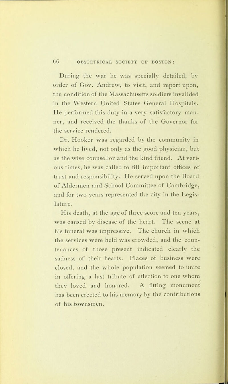 G6 During the war he was specially detailed, by order of Gov. Andrew, to visit, and report upon, the condition of the Massachusetts soldiers invalided in the Western United States General Hospitals. He performed this duty in a very satisfactory man- ner, and received the thanks of the Governor for the service rendered. Dr. Hooker was regarded by the community in which he lived, not only as the good physician, but as the wise counsellor and the kind friend. At vari- ous times, he was called to fill important offices of trust and responsibility. He served upon the Board of Aldermen and School Committee of Cambridge, and for two years represented the city in the Legis- lature. His death, at the age of three score and ten years, was caused by disease of the heart. The scene at his funeral was impressive. The church in which the services were held was crowded, and the coun- tenances of those present indicated clearly the sadness of their hearts. Places of business were closed, and the whole population seemed to unite in offering a last tribute of affection to one whom they loved and honored. A fitting monument has been erected to his memory by the contributions of his townsmen.