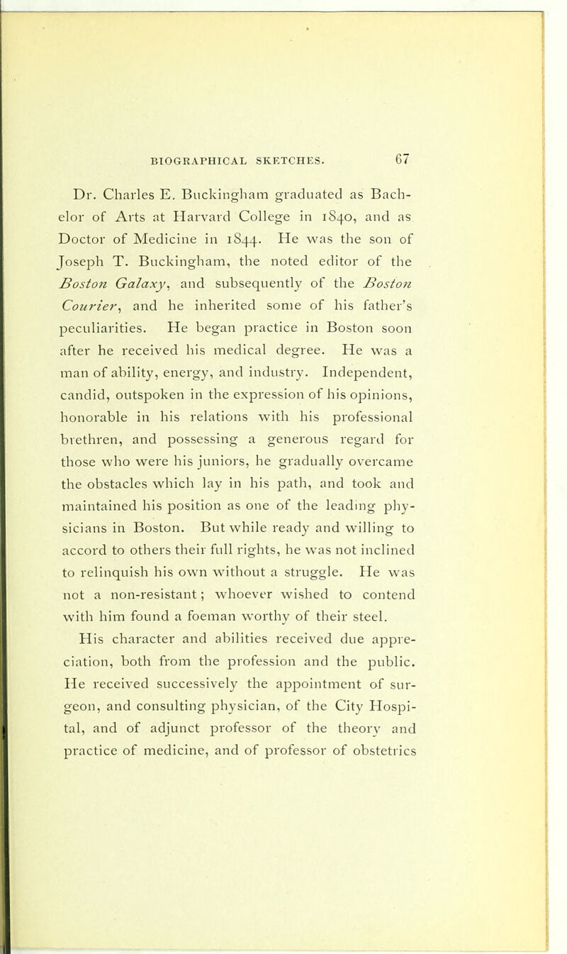 Dr. Charles E. Buckingham graduated as Bach- elor of Arts at Harvard College in 1S40, and as Doctor of Medicine in 1844. He was the son of Joseph T. Buckingham, the noted editor of the Boston Galaxy, and subsequently of the Boston Courier, and he inherited some of his father's peculiarities. He began practice in Boston soon after he received his medical degree. He was a man of ability, energy, and industry. Independent, candid, outspoken in the expression of his opinions, honorable in his relations with his professional brethren, and possessing a generous regard for those who were his juniors, he gradually overcame the obstacles which lay in his path, and took and maintained his position as one of the leading phy- sicians in Boston. But while ready and willing to accord to others their full rights, he was not inclined to relinquish his own without a struggle. He was not a non-resistant; whoever wished to contend with him found a foeman worthy of their steel. His character and abilities received due appre- ciation, both from the profession and the public. He received successively the appointment of sur- geon, and consulting physician, of the City Hospi- tal, and of adjunct professor of the theory and practice of medicine, and of professor of obstetrics