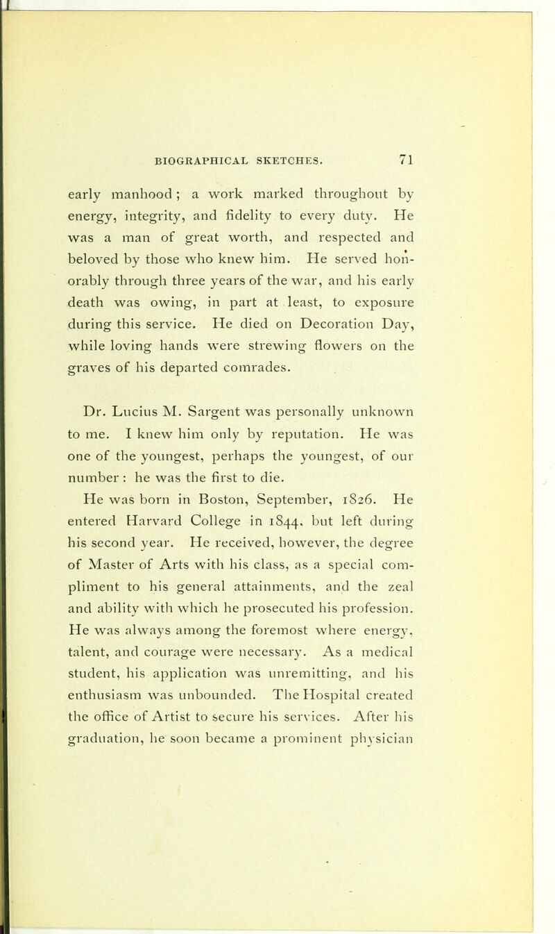 early manhood ; a work marked throughout by energy, integrity, and fidelity to every duty. He was a man of great worth, and respected and beloved by those who knew him. He served hon- orably through three years of the war, and his early death was owing, in part at least, to exposure during this service. He died on Decoration Day, while loving hands were strewing flowers on the graves of his departed comrades. Dr. Lucius M. Sargent was personally unknown to me. I knew him only by reputation. He was one of the youngest, perhaps the youngest, of our number : he was the first to die. He was born in Boston, September, 1826. He entered Harvard College in 1844. but during his second year. He received, however, the degree of Master of Arts with his class, as a special com- pliment to his general attainments, and the zeal and ability witli which he prosecuted his profession. He was always among the foremost where energv. talent, and courage were necessary. As a medical student, his application was unremitting, and his enthusiasm was unbounded. The Hospital created the office of Artist to secure his services. After his graduation, he soon became a prominent phvsician