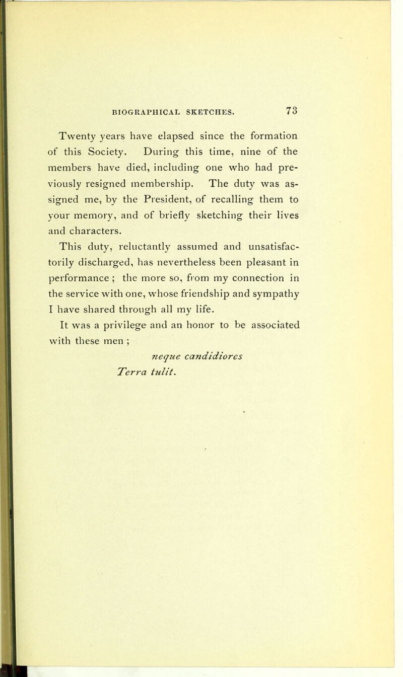 Twenty years have elapsed since the formation of this Society. During this time, nine of the members have died, including one who had pre- viously resigned membership. The duty was as- signed me, by the President, of recalling them to your memory, and of briefly sketching their lives and characters. This duty, reluctantly assumed and unsatisfac- torily discharged, has nevertheless been pleasant in performance ; the more so, from my connection in the service with one, whose friendship and sympathy I have shared through all my life. It was a privilege and an honor to be associated with these men ; ?ieque candidiores Terra tulit.