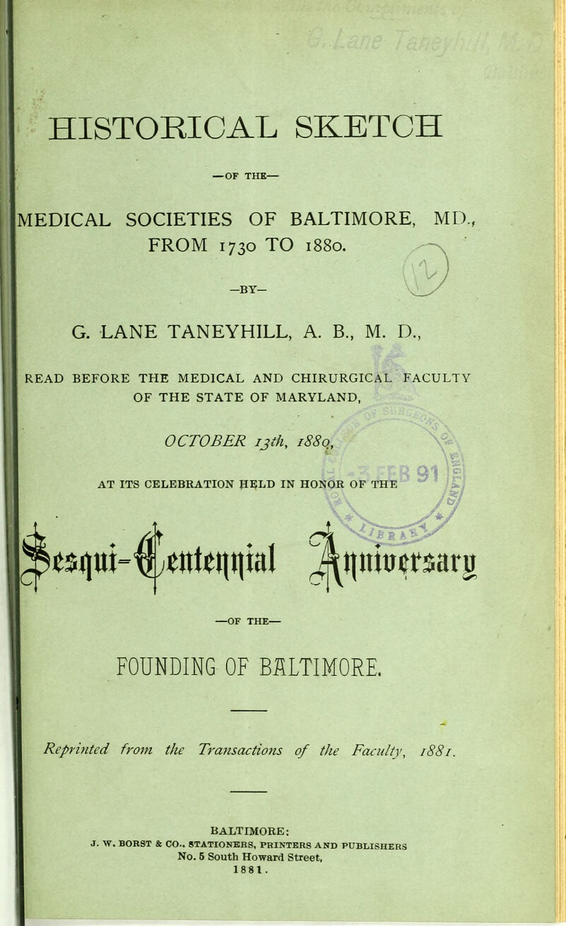 HISTORICAL SKETCH — OF THE- MEDICAL SOCIETIES OF BALTIMORE, MD, FROM 1730 TO 1880. —BY— G. LANE TANEYHILL, A. B., M. D., READ BEFORE THE MEDICAL AND CHIRURGICAL FACULTY OF THE STATE OF MARYLAND, OCTOBER ijth, 1880, AT ITS CELEBRATION HELD IN HONOR OF THE 91 —OF THE— FOUNDING OF BALTIMORE. Reprinted from the Transactions of the Faculty, 1881. BALTIMORE: J. W. BORST & CO.. STATIONERS, PRINTERS AND PUBLISHERS No. 6 South Howard Street, 1881.