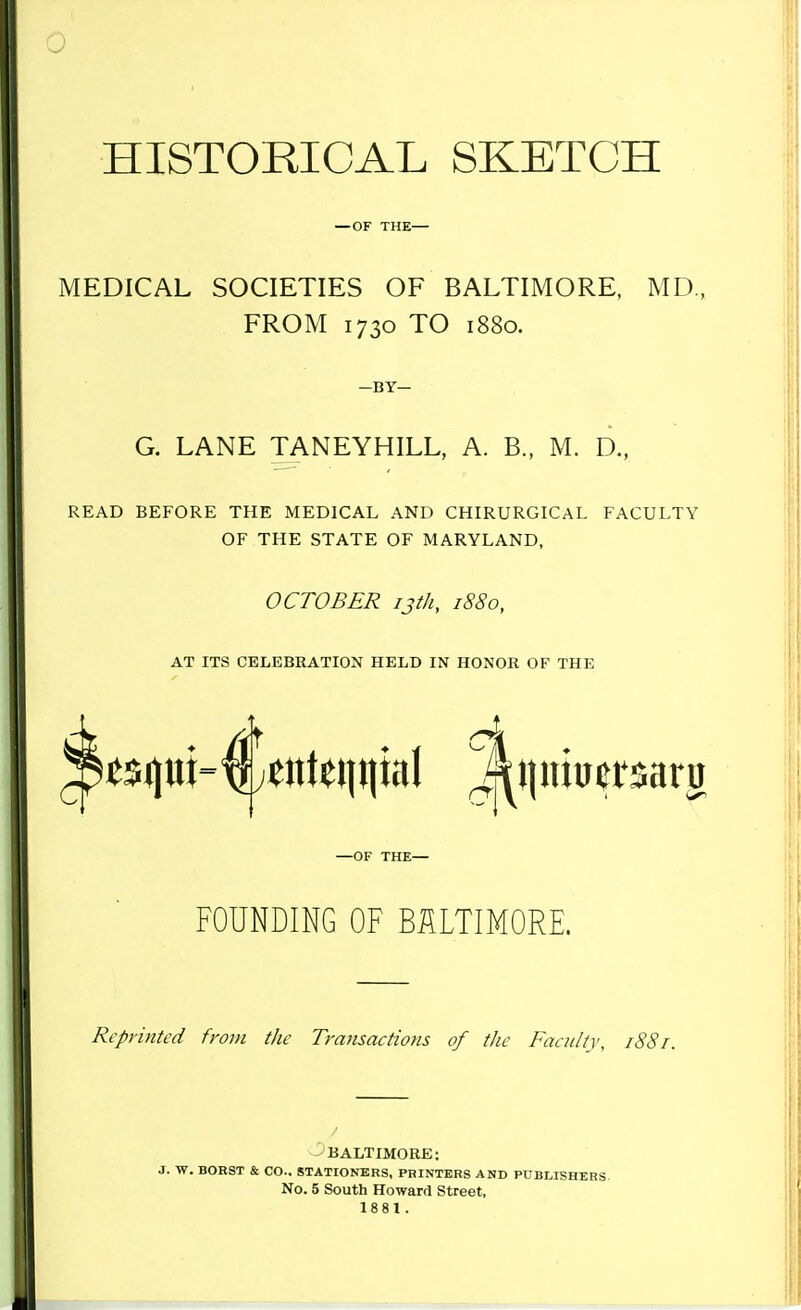 HISTORICAL SKETCH — OF THE— MEDICAL SOCIETIES OF BALTIMORE, MD, FROM 1730 TO 1880. —BY- G. LANE TANEYHILL, A. B., M. D., READ BEFORE THE MEDICAL AND CHIRURGICAL FACULTY OF THE STATE OF MARYLAND, OCTOBER ijth, 1880, AT ITS CELEBRATION HELD IN HONOR OF THE —OF THE— FOUNDING OF BALTIMORE. Reprinted from the Transactions of the Faculty, 1887. BALTIMORE; J. W. BORST & CO.. STATIONERS, PRINTERS AND PUBLISHERS No. 5 South Howard Street, 1881.