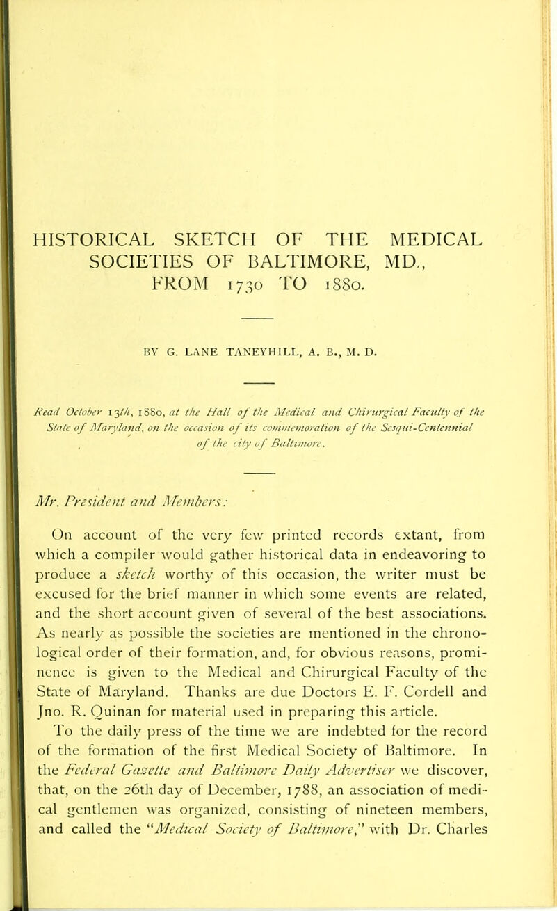 HISTORICAL SKETCH OF THE MEDICAL SOCIETIES OF BALTIMORE, MD„ FROM 1730 TO 1880. BY G. LANE TANEYHILL, A. B., M. D. Read October 13///, 1880, at the Hall of the Medical and Chirurgieal Faculty of the State of Maryland, on the occasion of its commemoration of the Sesqui-Ccntennial , of the city of Baltimore. Mr. President and Members: On account of the very few printed records extant, from which a compiler would gather historical data in endeavoring to produce a sketch worthy of this occasion, the writer must be excused for the brief manner in which some events are related, and the short account given of several of the best associations. As nearly as possible the societies are mentioned in the chrono- logical order of their formation, and, for obvious reasons, promi- nence is given to the Medical and Chirurgieal Faculty of the State of Maryland. Thanks are due Doctors E. F. Cordell and Jno. R. Ouinan for material used in preparing this article. To the daily press of the time we are indebted for the record of the formation of the first Medical Society of Baltimore. In the Federal Gazette and Baltimore Daily Advertiser we discover, that, on the 26th day of December, 1788, an association of medi- cal gentlemen was organized, consisting of nineteen members, and called the Medical Society of Baltimore^ with Dr. Charles