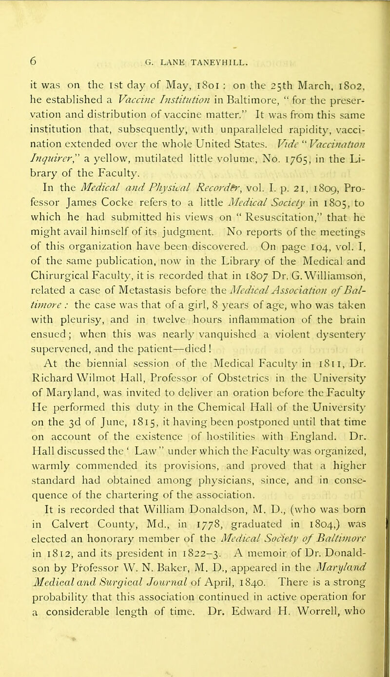 r, it was on the 1st day of May, 1801 : on the 25th March, 1802. he established a Vaccine Institution in Balti more,  for the preser- vation and distribution of vaccine matter. It was from this same institution that, subsequently, with unparalleled rapidity, vacci- nation extended over the whole United States. Vide  Vaccination Inquirer, a yellow, mutilated little volume, No. 1765, in the Li- brary of the Faculty. In the Medical anaI Physical Recorder, vol. I. p. 21, 1809, Pro- fessor James Cocke refers to a little Medical Society in 1805, to which he had submitted his views on  Resuscitation, that he might avail himself of its judgment. No reports of the meetings of this organization have been discovered. On page 104, vol. I, of the same publication, now in the Library of the Medical and Chirurgical Faculty, it is recorded that in [807 Dr. G.Williamson, related a case of Metastasis before the Medical Association of Bal- timore : the case was that of a girl, 8 years of age, who was taken with pleurisy, and in twelve hours inflammation of the brain ensued; when this was nearly vanquished a violent dysentery supervened, and the patient—died ! At the biennial session of the Medical Faculty in 1811, Dr. Richard Wilmot Hall, Professor of Obstetrics in the University of Maryland, was invited to deliver an oration before the Faculty He performed this duty in the Chemical Hall of the University on the 3d of June, 1815, it having been postponed until that time on account of the existence of hostilities with England. Dr. Hall discussed the ' Law  under which the Faculty was organized, warmly commended its provisions, and proved that a higher standard had obtained among physicians, since, and in conse- quence of the chartering of the association. It is recorded that William Donaldson, M. D., (who was born in Calvert County, Md., in 1778, graduated in 1804,) was elected an honorary member of the Medical Society of Baltimore in 1812, and its president in 1822-3. A memoir of Dr. Donald- son by Professor W. N. Baker, M. D., appeared in the Maryland Medical and Surgical Journal of April, 1840. There is a strong probability that this association continued in active operation for a considerable length of time. Dr. Edward H. Worrell, who