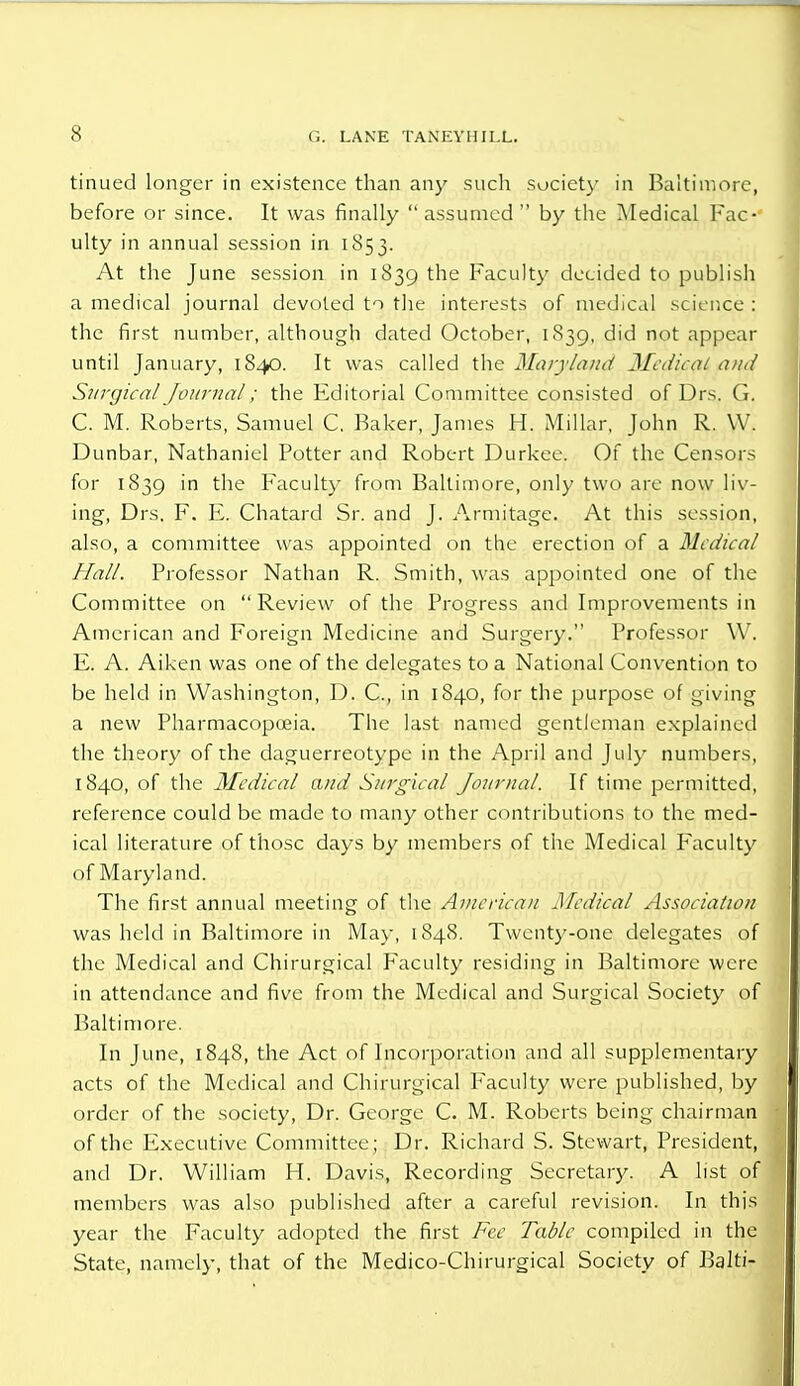 tinued longer in existence than any such society in Baltimore, before or since. It was finally  assumed  by the Medical Fac- ulty in annual session in 1853. At the June session in 1839 the Faculty decided to publish a medical journal devoted to the interests of medical science : the first number, although dated October, 1839, did not appear until January, 1840. It was called the Maryland Medical and Surgical Journal; the Editorial Committee consisted of Drs. G. C. M. Roberts, Samuel C. Baker, James H. Millar, John R. W. Dunbar, Nathaniel Potter and Robert Durkce. Of the Censors for 1839 'n the Faculty from Baltimore, only two are now liv- ing, Drs, F. E. Chatard Sr. and J. Armitage. At this session, also, a committee was appointed on the erection of a Medical Hall. Professor Nathan R. Smith, was appointed one of the Committee on Review of the Progress and Improvements in American and Foreign Medicine and Surgery. Professor \Y. E. A. Aiken was one of the delegates to a National Convention to be held in Washington, D. C, in 1840, for the purpose of giving a new Pharmacopoeia. The last named gentleman explained the theory of the daguerreotype in the April and July numbers, 1840, of the Medical and Surgical Journal. If time permitted, reference could be made to many other contributions to the med- ical literature of those days by members of the Medical Faculty of Maryland. The first annual meeting of the American Medical Association was held in Baltimore in May, 1848. Twenty-one delegates of the Medical and Chirurgical Faculty residing in Baltimore were in attendance and five from the Medical and Surgical Society of Baltimore. In June, 1848, the Act of Incorporation and all supplementary acts of the Medical and Chirurgical Faculty were published, by order of the society, Dr. George C. M. Roberts being chairman of the Executive Committee; Dr. Richard S. Stewart, President, and Dr. William H. Davis, Recording Secretary. A list of members was also published after a careful revision. In this year the Faculty adopted the first Fee Table compiled in the State, namely, that of the Medico-Chirurgical Society of Balti-