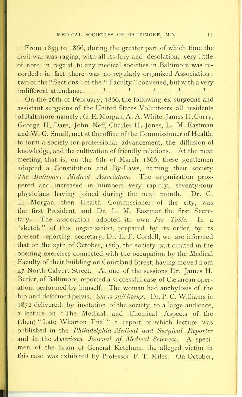 From 1859 to I866, during the greater part of which time the civil war was raging, with all its fury and desolation, very little of note in regard to any medical societies in Baltimore was re- corded : in fact there was no regularly organized Association ; two of the  Sections  of the  Faculty  convened, but with a very indifferent attendance. * * * * On the 26th of February, 1866, the following ex-surgeons and assistant surgeons of the United States Volunteers, all residents of Baltimore, namely; G. E. Morgan, A. A. White, James H. Curry, George H. Dare, John Neff, Charles H. Jones, L. M. Eastman and VV. G. Smull, met at the office of the Commissioner of Health, to form a society for professional advancement, the diffusion of knowledge, and the cultivation of friendly relations. At the next meeting, that is, on the 6th of March 1866, these gentlemen adopted a Constitution and By-Laws, naming their society The Baltimore Medical Association. The organization pros- pered and increased in numbers very rapidly, seventy-four physicians having joined during the next month. Dr. G. E. Morgan, then Health Commissioner of the city, was the first President, and Dr. L. M. Eastman the first Secre- tary. The association adopted its own Fee Table. In a 'sketch of this organization, prepared by its order, by its present reporting secretary, Dr. E. F. Cordell, we are informed that on the 27th of October, 1869, the society participated in the opening exercises connected with the occupation by the Medical Faculty of their building on Courtland Street, having moved from 47 North Calvert Street. At one of the sessions Dr. James H. Butler, of Baltimore, reported a successful case of Caesarean oper- ation, performed by himself. The woman had anchylosis of the hip and deformed pelvis. She is still living. Dr. P. C. Williams in 1872 delivered, by invitation of the society, to a large audience, a lecture on The Medical and Chemical Aspects of the (then)  Late Wharton Trial, a report of which lecture was published in the Philadelphia Medical and Surgical Reporter and in the American Journal of Medical Sciences. A speci- men of the brain of General Ketchum, the alleged victim in this case, was exhibited by Professor F. T. Miles. On October,