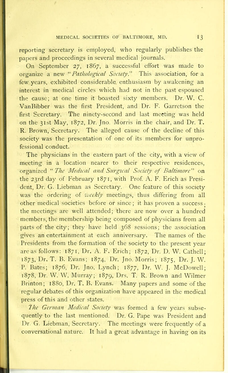 reporting secretary is employed, who regularly publishes the papers and proceedings in several medical journals. On September 27, 1867, a successful effort was made to organize a new  Patliological Society  This association, for a few years, exhibited considerable enthusiasm by awakening an interest in medical circles which had not in the past espoused the cause; at one time it boasted sixty members. Dr. W. C. VanBibber was the first President, and Dr. F. Garretson the first Secretary. The ninety-second and last meeting was held on the 31st May, 1872, Dr. Jno. Morris in the chair, and Dr. T. R. Brown, Secretary. The alleged cause of the decline of this society was the presentation of one of its members for unpro- fessional conduct. The physicians in the eastern part of the city, with a view of meeting in a location nearer to their respective residences, organized  The Medical and Sitrgical Society of Baltimore on the 23rd day of February 1871, with Prof. A. F. Erich as Presi- dent, Dr. G. Liebman as Secretary. One feature of this society was the ordering of zocekly meetings, thus differing from all other medical societies before or since; it has proven a success • the meetings are well attended; there are now over a hundred members, the membership being composed of physicians from all parts of the city; they have held 368 sessions; the association gives an entertainment at each anniversary. The names of the Presidents from the formation of the society to the present year areas follows: 1871, Dr. A. F. Erich; 1872, Dr. D. W. Cathell; 1873, Dr. T. B. Evans; 1874, Dr. Jno. Morris; 1875, Dr. J. W. P. Bates; 1876, Dr. Jno. Lynch; 1877, Dr. W. J. McDowell; 1878, Dr. W. W. Murray; 1879, Drs. T. R. Brown and Wilmer Brinton; 1880, Dr. T. B. Evans. Many papers and some of the regular debates of this organization have appeared in the medical press of this and other states. The German Medical Society was formed a few years subse- quently to the last mentioned. Dr. G. Pape was President and Dr. G. Liebman, Secretary. The meetings were frequently of a conversational nature. It had a great advantage in having on its