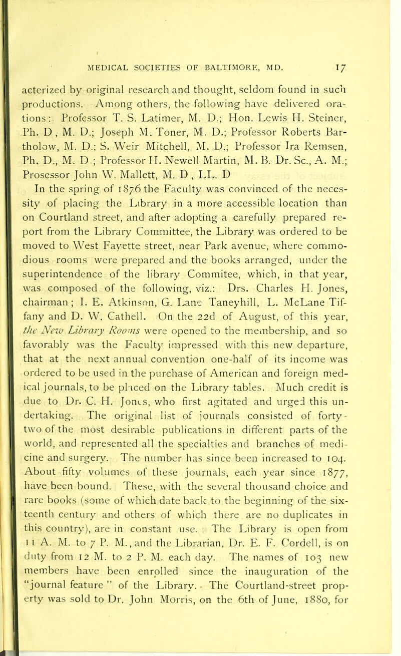 actcrized by original research and thought, seldom found in such productions. Among others, the following have delivered ora- tions : Professor T. S. Latimer, M. D.; Hon. Lewis H. Steiner, Ph. D , M. D.; Joseph M. Toner, M. D.; Professor Roberts Bar- tholovv, M. D.; S. Weir Mitchell, M. D.; Professor Ira Remsen, Ph. D., M. D ; Professor H. Newell Martin, M. B. Dr. Sc., A. M.; Prosessor John W. Mallett, M. D , LL. D In the spring of 1876 the Faculty was convinced of the neces- sity of placing the Library in a more accessible location than on Courtland street, and after adopting a carefully prepared re- port from the Library Committee, the Library was ordered to be moved to West Fayette street, near Park avenue, where commo- dious rooms were prepared and the books arranged, under the superintendence of the library Commitee, which, in that year, was composed of the following, viz.: Drs. Charles H. Jones, chairman ; I. E. Atkinson, G. Lane Taneyhill, L. McLane Tif- fany and D. W. Cathell. On the 22d of August, of this year, tlic Netv Library Rooms were opened to the membership, and so favorably was the Faculty impressed with this new departure, that at the next annual convention one-half of its income was ordered to be used in the purchase of American and foreign med- ical journals, to be pl iced on the Library tables. Much credit is due to Dr. C. H. Jones, who first agitated and urged this un- dertaking. The original list of journals consisted of forty - two of the most desirable publications in different parts of the world, and represented all the specialties and branches of medi- cine and surgery. The number has since been increased to 104. About fifty volumes of these journals, each year since 1877, have been bound. These, with the several thousand choice and rare books (some of which date back to the beginning of the six- teenth century and others of which there are no duplicates in this country), are in constant use. The Library is open from 1 1 A. M. to 7 P. M., and the Librarian, Dr. E. F. Cordell, is on duty from 12 M. to 2 P. M. each day. The names of 103 new members have been enrolled since the inauguration of the journal feature  of the Library. The Courtland-street prop- erty was sold to Dr. John Morris, on the 6th of June, 1880, for