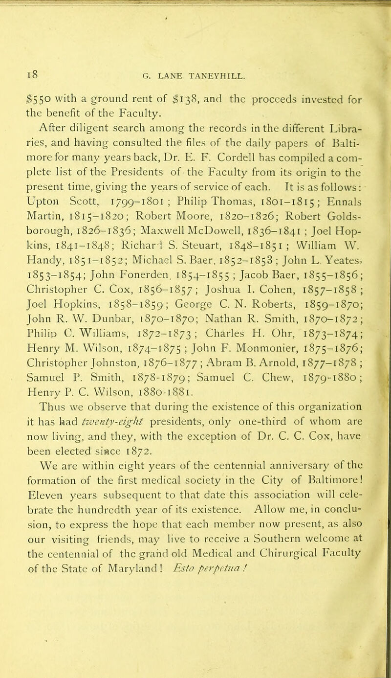 $550 with a ground rent of $138, and the proceeds invested for the benefit of the Faculty. After diligent search among the records in the different Libra- ries, and having consulted the files of the daily papers of Balti- more for many years back, Dr. E. F. Cordell has compiled a com- plete list of the Presidents of the Faculty from its origin to the present time, giving the years of service of each. It is as follows: Upton Scott, 1799-1801 ; Philip Thomas, 1801-1815; Ennals Martin, 1815-1820; Robert Moore, 1820-1826; Robert Golds- borough, 1826-1836; Maxwell McDowell, 1836-1841 ; Joel Hop- kins, 1841-1848; Richarl S. Steuart, 1848-1851 ; William W. Handy, 185 1-1852; Michael S. Baer, 1852-1853 ; John L Yeates, 1853—1854; John Fonerden, 1854—1855 ; Jacob Baer, 1855—1856 ; Christopher C. Cox, 185 6—1857; Joshua I.Cohen, 1857-1858 ; Joel Hopkins, 1858-1859; George C.N.Roberts, 1859-1870; John R. W. Dunbar, 1870-1870; Nathan R. Smith, 1870-1872; Philip C.Williams, 1872-1873 ; Charles H. Ohr, 1873-1874; Henry M. Wilson, 1874-1875 ; John F. Monmonier, 1875—1876 ; Christopher Johnston, 1876-1877; Abram B. Arnold, 1877-1878 ; Samuel P. Smith, 1878-1879; Samuel C. Chew, 1879-1880; Henry P. C. Wilson, 1880-1881. Thus we observe that during the existence of this organization it has had twenty-eight presidents, only one-third of whom are now living, and they, with the exception of Dr. C. C. Cox, have been elected siwee 1872. We are within eight years of the centennial anniversary of the formation of the first medical society in the City of Baltimore! Eleven years subsequent to that date this association will cele- brate the hundredth year of its existence. Allow me, in conclu- sion, to express the hope that each member now present, as also our visiting friends, may live to receive a Southern welcome at the centennial of the grand old Medical and Chirurgical Faculty of the State of Maryland ! Esto perpetna !