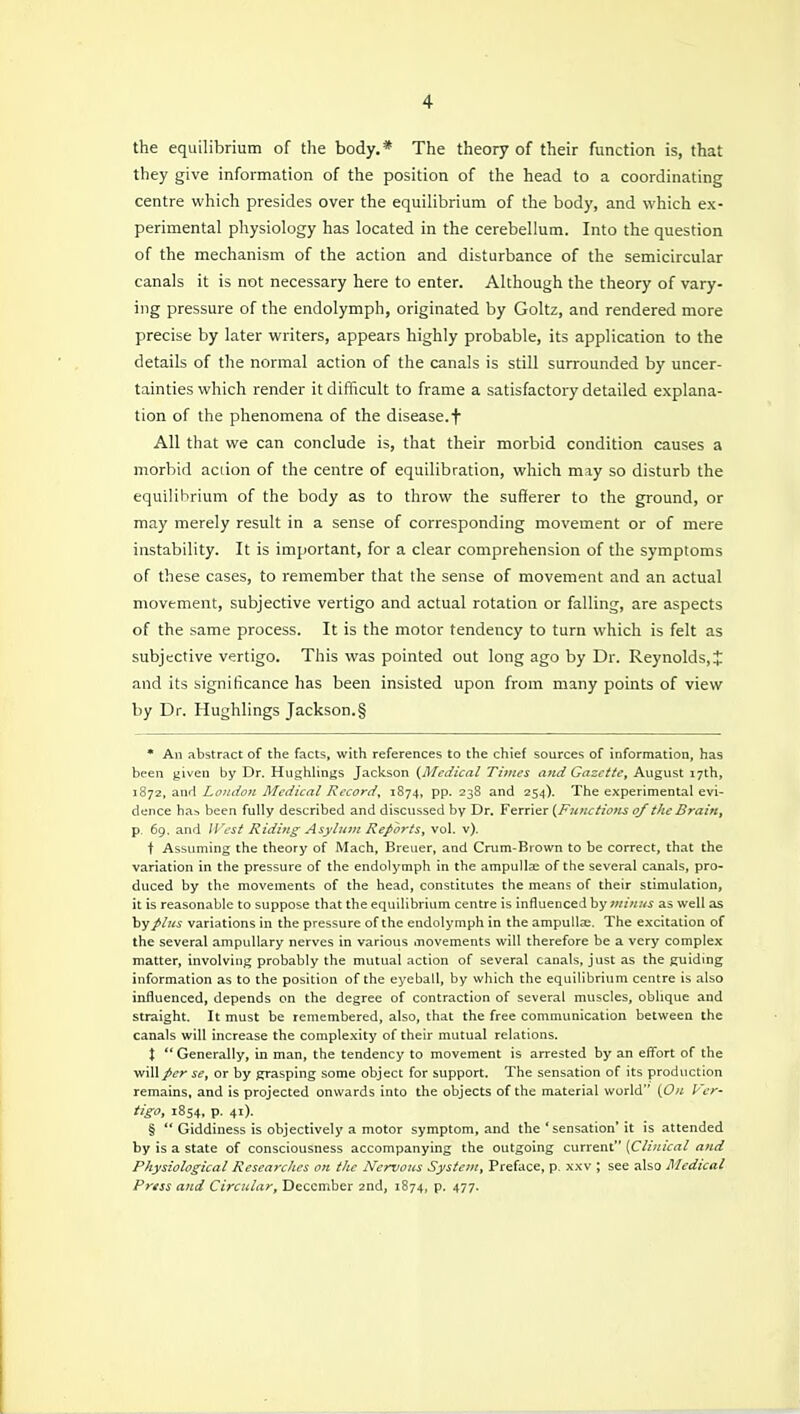 the equilibrium of the body.* The theory of their function is, that they give information of the position of the head to a coordinating centre which presides over the equilibrium of the body, and which ex- perimental physiology has located in the cerebellum. Into the question of the mechanism of the action and disturbance of the semicircular canals it is not necessary here to enter. Although the theory of vary- ing pressure of the endolymph, originated by Goltz, and rendered more precise by later writers, appears highly probable, its application to the details of the normal action of the canals is still surrounded by uncer- tainties which render it difficult to frame a satisfactory detailed explana- tion of the phenomena of the disease, f All that we can conclude is, that their morbid condition causes a morbid aciion of the centre of equilibration, vphich may so disturb the equilibrium of the body as to throw the sufferer to the ground, or may merely result in a sense of corresponding movement or of mere instability. It is important, for a clear comprehension of the symptoms of these cases, to remember that the sense of movement and an actual movement, subjective vertigo and actual rotation or falling, are aspects of the same process. It is the motor tendency to turn which is felt as subjective vertigo. This was pointed out long ago by Dr. Reynolds, J and its significance has been insisted upon from many points of view by Dr. Hughlings Jackson.§ * An abstract of the facts, with references to the chief sources of information, has been given by Dr. Hughlings Jackson {Medical Times a7id Gazette^ August 17th, 1S72, and London Medical Kccord, 1S74, pp. 238 and 254). The experimental evi- dence ban been fully described and discussed by Dr. Ferrier {F?uictions of the Brain, p. 69. and West Riding Asylum Reports, vol. v). t Assuming the theory of Mach, Breuer, and Crum-Brown to be correct, that the variation in the pressure of the endolymph in the ampullae of the several canals, pro- duced by the movements of the head, constitutes the means of their stimulation, it is reasonable to suppose that the equilibrium centre is influenced by vtinus as well as by plus variations in the pressure of the endolymph in the ampulla;. The excitation of the several ampuUary nerves in various movements will therefore be a very complex matter, involving probably the mutual action of several canals, just as the guiding information as to the position of the eyeball, by which the equilibrium centre is also influenced, depends on the degree of contraction of several muscles, oblique and straight. It must be remembered, also, that the free communication between the canals will increase the comple.xity of their mutual relations. X  Generally, in man, the tendency to movement is arrested by an efli'ort of the will per se, or by grasping some object for support. The sensation of its production remains, and is projected onwards into the objects of the material world (On U'er- tigo, 1854, p. 41). §  Giddiness is objectively a motor symptom, and the 'sensation' it is attended by is a state of consciousness accompanying the outgoing current (Clinical and Physiological Researches on the Nervous System, Preface, p. xxv ; see also Medical Press and Circular, December 2nd, 1874, p. 477.