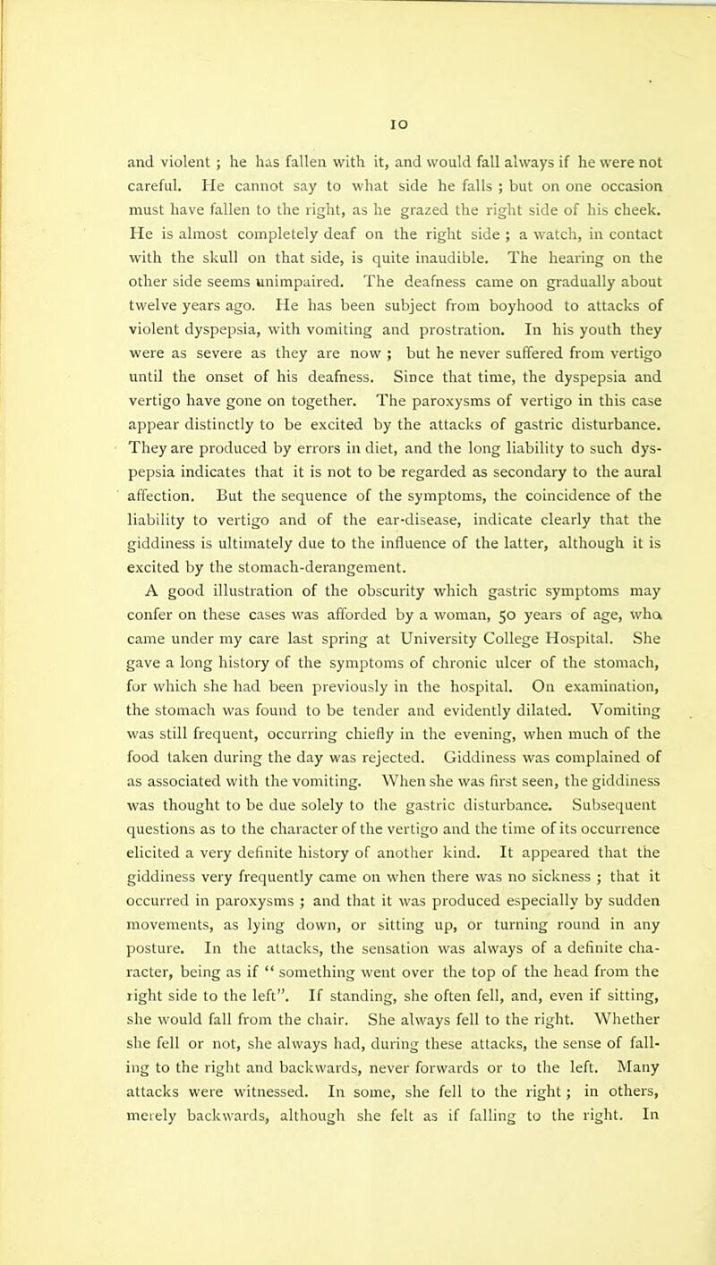 lO and violent; he has fallen with it, and would fall always if he were not careful. He cannot say to what side he falls ; but on one occasion must have fallen to the right, as he grazed the right side of his cheek. He is almost completely deaf on the right side ; a watch, in contact with the skull on that side, is quite inaudible. The hearing on the other side seems unimpaired. The deafness came on gradually about twelve years ago. He has been subject from boyhood to attacks of violent dyspepsia, with vomiting and prostration. In his youth they were as severe as they are now ; but he never suffered from vertigo until the onset of his deafness. Since that time, the dyspepsia and vertigo have gone on together. The paroxysms of vertigo in this case appear distinctly to be excited by the attacks of gastric disturbance. They are produced by errors in diet, and the long liability to such dys- pepsia indicates that it is not to be regarded as secondary to the aural affection. But the sequence of the symptoms, the coincidence of the liability to vertigo and of the ear-disease, indicate clearly that the giddiness is ultimately due to the influence of the latter, although it is excited by the stomach-derangement. A good illustration of the obscurity which gastric symptoms may confer on these cases was afforded by a woman, 50 years of age, wha came under my care last spring at University College Hospital. She gave a long history of the symptoms of chronic ulcer of the stomach, for which she had been previously in the hospital. On examination, the stomach was found to be tender and evidently dilated. Vomiting was still frequent, occurring chiefly in the evening, when much of the food taken during the day was rejected. Giddiness was complained of as associated with the vomiting. When she was first seen, the giddiness was thought to be due solely to the gastric disturbance. Subsequent questions as to the character of the vertigo and the time of its occurrence elicited a very definite history of another kind. It appeared that the giddiness very frequently came on wlien there was no sickness ; that it occurred in paroxysms ; and that it was produced especially by sudden movements, as lying down, or sitting up, or turning round in any posture. In the attacks, the sensation was always of a definite cha- racter, being as if  something went over the top of the head from the right side to the left. If standing, she often fell, and, even if sitting, she would fall from the chair. She always fell to the right. Whether she fell or not, she always had, during these attacks, the sense of fall- ing to the right and backwards, never forwards or to the left. Many attacks were witnessed. In some, she fell to the right; in others, meiely backwards, although she felt as if falling to the right. In