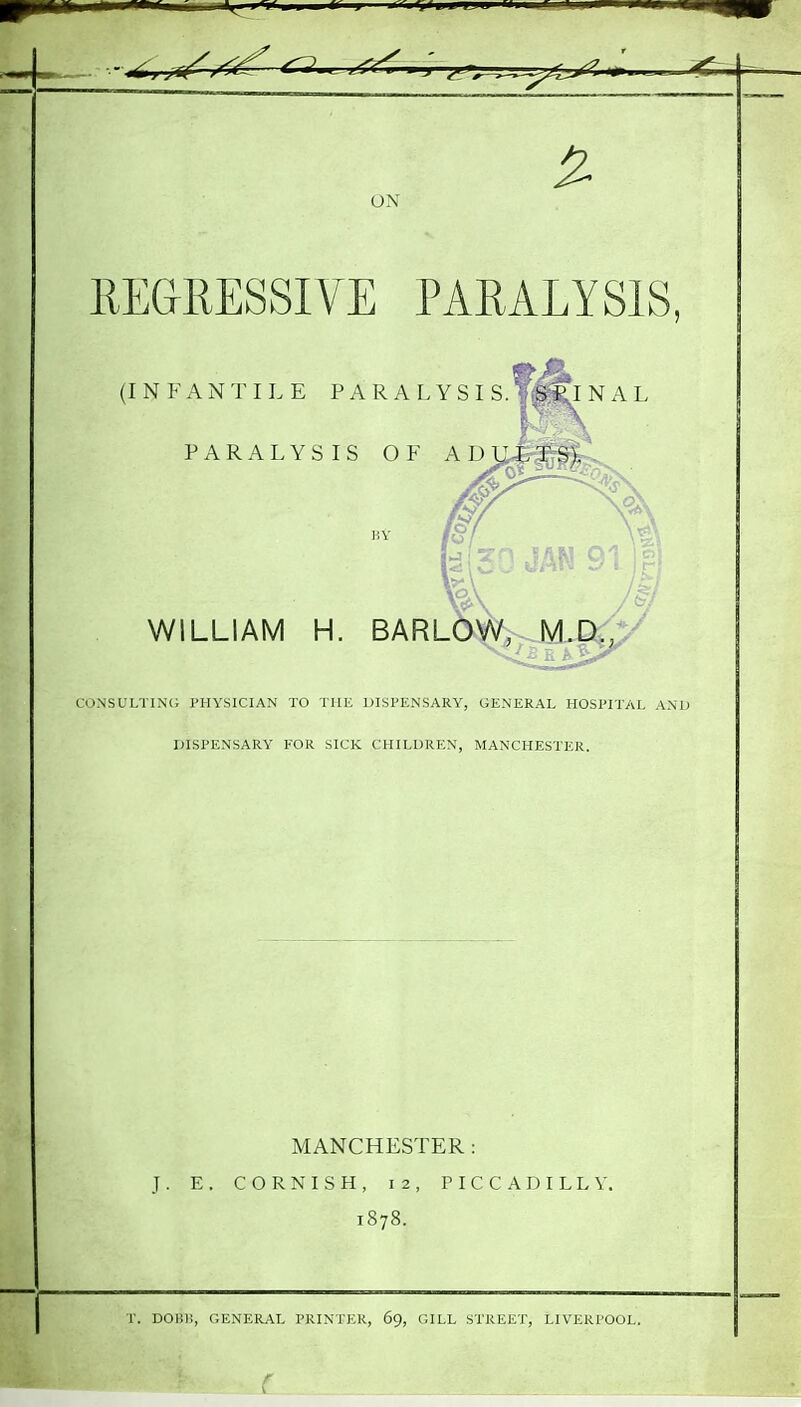 ON IIEGRESSIVE PARALYSIS, (INFANTILE P A R A L Y S I S. ViS;$^N A L PARALYSIS OF A D yi T S), km m 91 If WILLIAM H. BARLOW, W\.D.,y CONSULTINc; PHYSICIAN TO THE DISPENSARY, GENERAL HOSPITAL AND IJISPENSARY FOR SICK CHILDREN, MANCHESTER. MANCHESTER : J. E. CORNISH, 12, PICCADILLY. 1878.