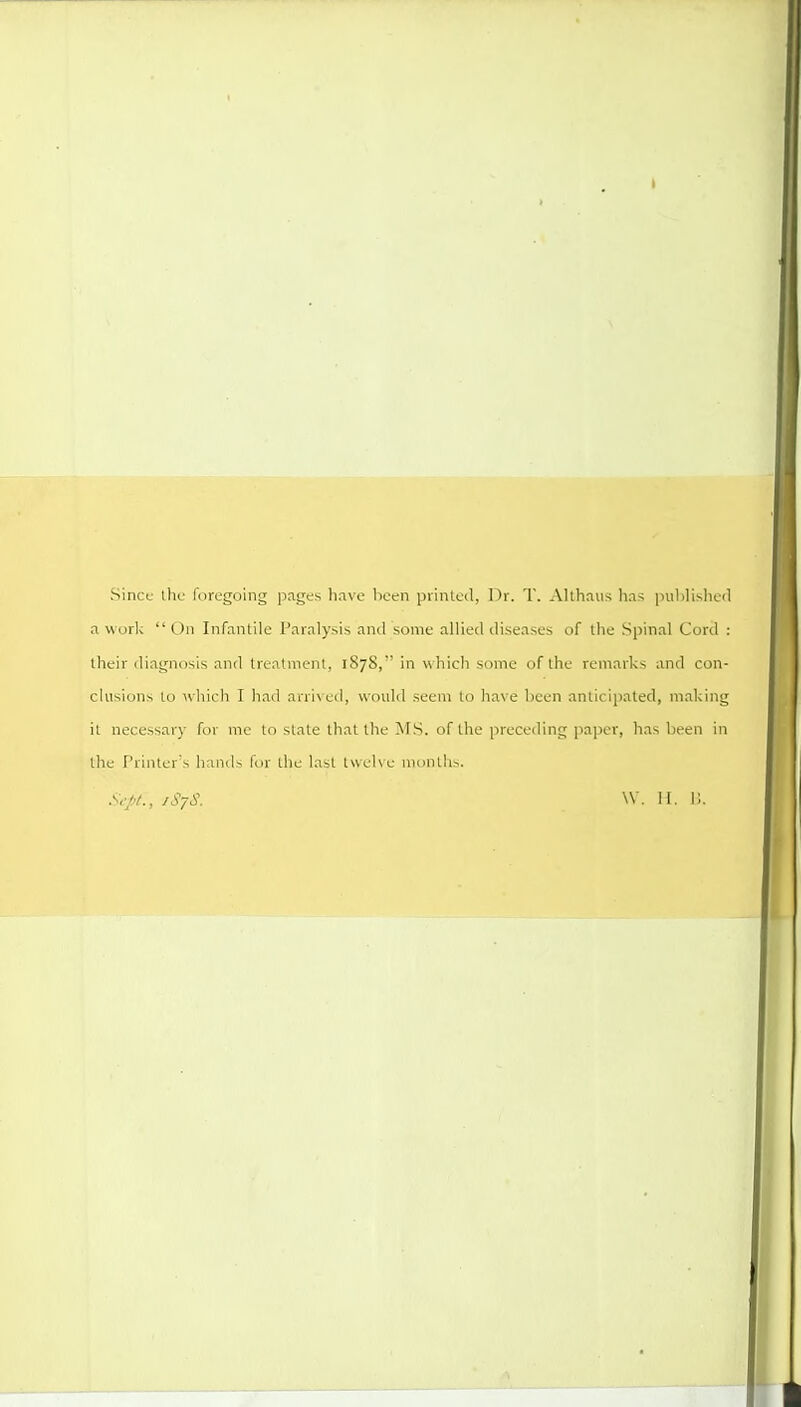 Since the foregoing pnges have lieen piinled, Dr. T. Allhniis hns publislicd a worl<  On Infantile Paralysis and some allied diseases of the Spinal Cord : their diagnosis and treatment, 1878, in which some of the remarks and con- clusions to which I had arrix ed, would seem to have been anticipated, making it necessary for me to state that the MS. of the preceiling paper, has been in the f'rinter's hands for the last twelve months. Sept., jSjS. \V. II. 1;.