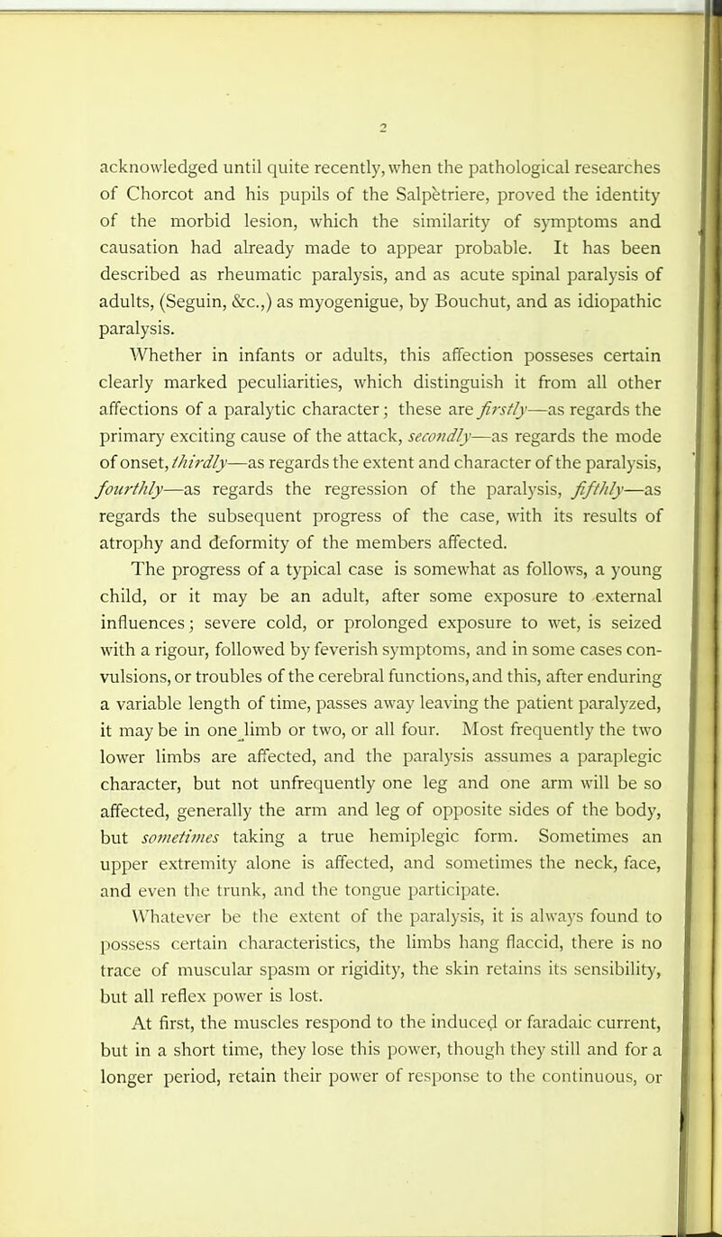 acknowledged until quite recently, when the pathological researches of Chorcot and his pupils of the Salpfetriere, proved the identity of the morbid lesion, which the similarity of symptoms and causation had already made to appear probable. It has been described as rheumatic paralysis, and as acute spinal paralysis of adults, (Seguin, &c.,) as myogenigue, by Bouchut, and as idiopathic paralysis. Whether in infants or adults, this affection posseses certain clearly marked peculiarities, which distinguish it from all other affections of a paralytic character; these are fijstly—as regards the primary exciting cause of the attack, secondly—as regards the mode of onset, thirdly—as regards the extent and character of the paralysis, fourthly—as regards the regression of the paralysis, fifthly—as regards the subsequent progress of the case, with its results of atrophy and deformity of the members affected. The progress of a typical case is somewhat as follows, a young child, or it may be an adult, after some exposure to external influences; severe cold, or prolonged exposure to wet, is seized with a rigour, followed by feverish symptoms, and in some cases con- vulsions, or troubles of the cerebral functions, and this, after enduring a variable length of time, passes away leaving the patient paralyzed, it may be in onejimb or two, or all four. Most frequently the two lower limbs are affected, and the paralysis assumes a paraplegic character, but not unfrequently one leg and one arm will be so affected, generally the arm and leg of opposite sides of the body, but sometimes taking a true hemiplegic form. Sometimes an upper extremity alone is affected, and sometimes the neck, face, and even the trunk, and the tongue participate. Whatever be the extent of the paralysis, it is always found to possess certain characteristics, the limbs hang flaccid, there is no trace of muscular spasm or rigidity, the skin retains its sensibility, but all reflex power is lost. At first, the muscles respond to the induced or faradaic current, but in a short time, they lose this power, though they still and for a longer period, retain their power of response to the continuous, or