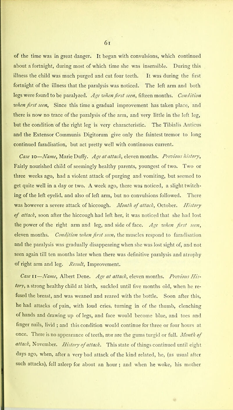 of the time was in great danger. It began with convulsions, which continued about a fortnight, during most of which time she was insensible. During this illness the child was much purged and cut four teeth. It was during the first fortnight of the illness that the paralysis was noticed. The left arm and both legs were found to be paralyzed. Age when first seen, fifteen months. Condition when first seen, Since this time a gradual improvement has taken place, and there is now no trace of the paralysis of the arm, and very little in the left leg, but the condition of the right leg is very characteristic. The Tibialis Anticus and the Extensor Communis Digitorum give only the faintest tremor to long continued faradisation, but act pretty well with continuous current. Case 10—iVa;«^, Marie Dufl^'. a/a/Zac^, eleven months. Previous history, Fairly nourished child of seemingly healthy parents, youngest of two. Two or three weeks ago, had a violent attack of purging and vomiting, but seemed to get quite well in a day or two. A week ago, there was noticed, a slight twitch- ing of the left eyelid, and also of left arm, but no convulsions followed. There was however a severe attack of hiccough. JMontli of attack, October. History of attack, soon after the hiccough had left her, it was noticed that she had lost the power of the right arm and leg, and side of face. Age when first seen, eleven months. Condition when first seen, the muscles respond to faradisation and the paralysis was gradually disappearing when she was lost sight of, and not seen again till ten months later when there was definitive paralysis and atrophy of right arm and leg. Result, Improvement. Case II—Name, Albert Dene. Age at attack, eleven months. Previous His- tory, a strong healthy child at birth, suckled until five months old, when he re- fused the breast, and was weaned and reared with the bottle. Soon after this, he had attacks of pain, with loud cries, turning in of the thumb, clenching of hands and drawing up of legs, and face would become blue, and toes and finger nails, livid ; and this condition would continue for three or four hours at once. There is no appearance of teeth, nor are the gums turgid or full. Month of attack, November. History of attack. This state of things continued until eight days ago, when, after a very bad attack of the kind related, he, (as usual after such attacks), fell asleep for about an hour ; and when he woke, his mother