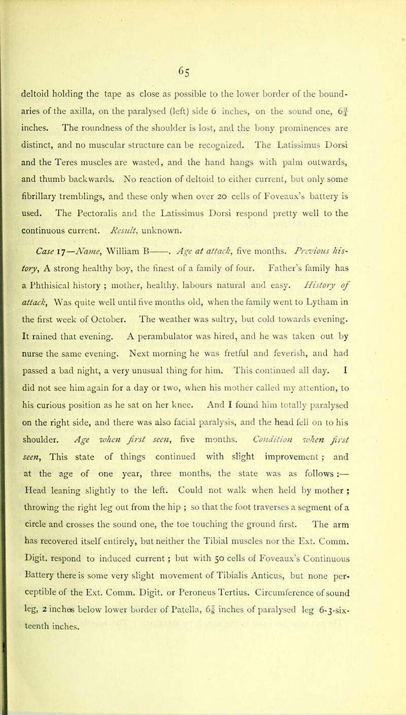 deltoid holding the tape as close as possible to the lower border of the bound- aries of the axilla, on the paralysed (left) side 6 inches, on the sound one, 6f inches. The roundness of the shoulder is lost, and the bony prominences are distinct, and no muscular structure can be recognized. The Latissimus Dorsi and the Teres muscles are wasted, and the hand hangs with pahn outwards, and thumb backwards. No reaction of deltoid to either current, but only some fibrillary tremblings, and these only when over 20 cells of Foveaux's battery is used. The Pectoralis and the Latissimus Dorsi respond pretty well to the continuous current. Result, unknown. Case 17—Name, William B . Age at attack, five months. Previous his- tory, A strong healthy boy, the finest of a family of four. Father's family has a Phthisical history ; mother, healthy, labours natural and easy. History of attack. Was quite well until five months old, when the family went to Lytham in the first week of October. The weather was sultry, but cold towards evening. It rained that evening. A perambulator was hired, and he was taken out by nurse the same evening. Next morning he was fretful and feverish, and had passed a bad night, a very unusual thing for him. This continued all day. I did not see him again for a day or two, when his mother called my attention, to his curious position as he sat on her knee. And I found him totally paralysed on the right side, and there was also facial paralysis, and the head fell on to his shoulder. Age -when first seen, five months. Condition ivhen first seen. This state of things continued with slight improvement ; and at the age of one year, three months, the state was as follows :— Head leaning slightly to the left. Could not walk when held by mother ; throwing the right leg out from the hip ; so that the foot traverses a segment of a circle and crosses the sound one, the toe touching the ground first. The arm has recovered itself entirely, but neither the Tibial muscles nor the Ext. Comm. Digit, respond to induced current ; but with 50 cells of Foveaux's Continuous Battery there is some very slight movement of Tibialis Anticus, but none per- ceptible of the Ext. Comm. Digit, or Peroneus Tertius. Circumference of sound leg, 2 inches below lower border of Patella, 6| inches of paralysed leg 6-3-six- leenlh inches.
