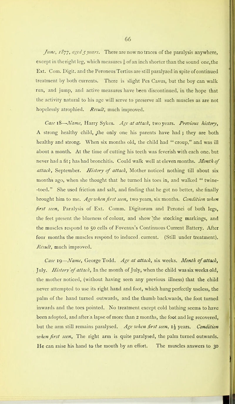 June, iSyy, aged jyears. There are now no traces of the paralysis anywhere, except in the right leg, which measures J of an inch shorter than the sound one, the Ext. Com. Digit, and the Peroneus Tertius are still paralyzed in spite of continued treatment by both currents. There is slight Pes Cavus, but the boy can walk run, and jump, and active measures have been discontinued, in the hope that the activity natural to his age will serve to preserve all such muscles as are not hopelessly atrophied. Result, much improved. Case i?>~Name, Harry Sykes. Age at attack, two years. Preinoiis history, A strong healthy child, ^the only one his parents have had ; they are both healthy and strong. When six months old, the child had croup, and was ill about a month. At the time of cutting his teeth was feverish with each one, but never had a fit; has had bronchitis. Could walk well at eleven months. Month of attack, September. History of attack. Mother noticed nothing till about six months ago, when she thought that he turned his toes in, and walked twine- -toed. She used friction and salt, and finding that he got no better, she finally brought him to me. Age when first seen, two years, six months. Condition when first seen. Paralysis of Ext. Comm. Digitorura and Peronei of both legs, the feet present the blueness of colour, and show 'the stocking markings, and the muscles respond to 50 cells of Foveaux's Continuous Current Battery. After four months the muscles respond to induced.current. (Still under treatment). Result, much improved. Case 19—Name, George Todd. Age at attack, six weeks. Month of attack, July. History'of attack. In the month of July, when the child was six weeks old, the mother noticed, (without having seen any previous illness) that the child never attempted to use its right hand and foot, which hung perfectly useless, the palm of the hand turned outwards, and the thumb backwards, the foot turned inwards and the toes pointed. No treatment except cold bathing seems to have been adopted, and after !a lapse of more than 2 months, the foot and leg recovered, but the arm still remains paralysed. Age when first seen, IJ years. Condition when first seen. The right arm is quite paralysed, the palm turned outwards. He can raise his hand to the mouth by an effort. The muscles answers to 30