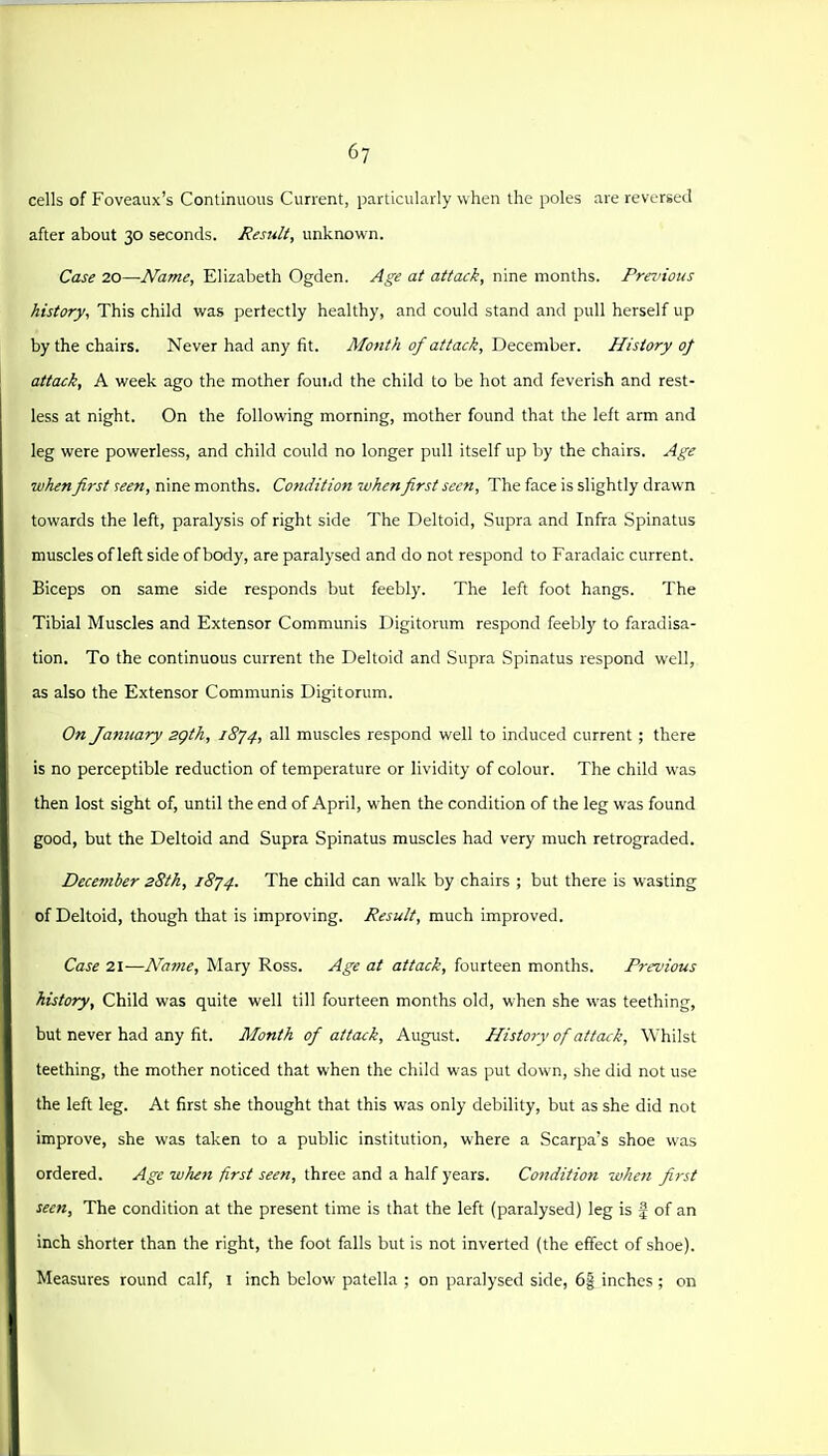 cells of Foveaux's Conlinuous Current, particularly when the poles are reversed after about 30 seconds. Result, unknown. Case 20—Name, Elizabeth Ogden. Age at attack, nine months. Previous history, This child was perfectly healthy, and could stand and pull herself up by the chairs. Never had any fit. AIo7ith of attack, December. History oj attack, A week ago the mother found the child to be hot and feverish and rest- less at night. On the following morning, mother found that the left arm and leg were powerless, and child could no longer pull itself up by the chairs. Age when first seen, nine months. Condition whenfirst seen. The face is slightly drawn towards the left, paralysis of right side The Deltoid, Supra and Infra .Spinatus muscles of left side of body, are paralysed and do not respond to Faradaic current. Biceps on same side responds but feebly. The left foot hangs. The Tibial Muscles and Extensor Communis Digitorum respond feebly to faradisa- tion. To the continuous current the Deltoid and Supra Spinatus respond well, as also the E.\tensor Communis Digitorum. On January sgth, i8'j4, all muscles respond well to induced current; there is no perceptible reduction of temperature or lividity of colour. The child was then lost sight of, until the end of April, when the condition of the leg was found good, but the Deltoid and Supra Spinatus muscles had very much retrograded. Decefiiber 28th, 18^4. The child can w-alk by chairs ; but there is wasting of Deltoid, though that is improving. Result, much improved. Case 21—Naine, Mary Ross. Age at attack, fourteen months. Previous history. Child was quite well till fourteen months old, when she was teething, but never had any fit. Month of attack, August. History of attack. Whilst teething, the mother noticed that when the child was put down, she did not use the left leg. At first she thought that this was only debility, but as she did not improve, she was taken to a public institution, where a Scarpa's shoe was ordered. Age when first seen, three and a half years. Condition when first seen. The condition at the present time is that the left (paralysed) leg is | of an inch shorter than the right, the foot falls but is not inverted (the effect of shoe). Measures round calf, i inch below patella ; on paralysed side, 6| inches ; on