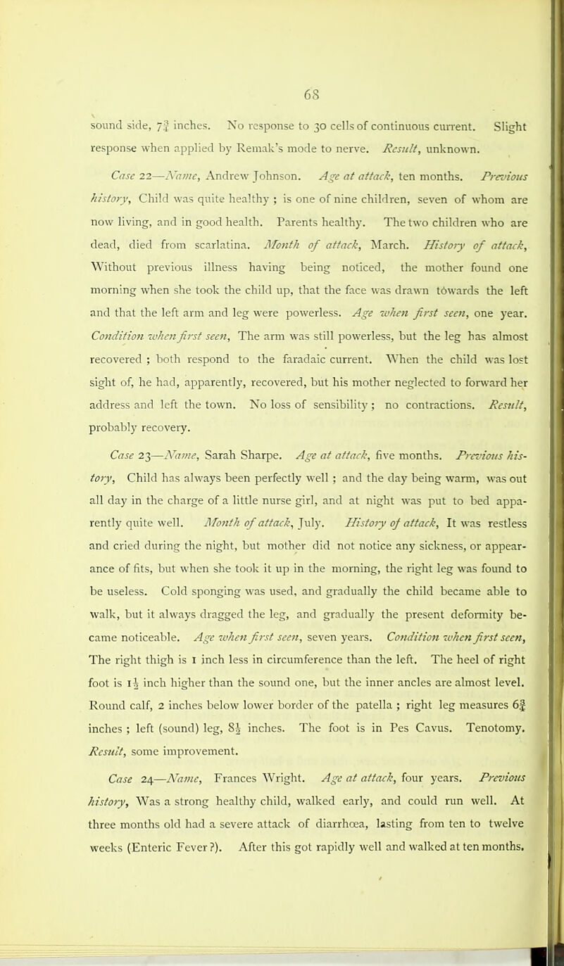 sound side, 7j inches. No response to 30 cells of continuous cun-ent. Slight response when applied by Remak's mode to nerve. Result, unknown. Case 22—h'ame, Andrew Johnson. Age at attack, ten months. Prex'ious history. Child was quite healthy ; is one of nine children, seven of whom are now living, and in good health. Parents healthy. The two children who are dead, died from scarlatina. Month of attack, March. History of attack. Without previous illness having being noticed, the mother found one morning when she took the child up, that the face was drawn towards the left and that the left arm and leg were powerless. Age when first seen, one year. Condition 'cuhcnfirst seen. The arm was still powerless, but the leg has almost recovered ; both respond to the faradaic current. When the child was lost sight of, he had, apparently, recovered, but his mother neglected to forward her address and left the town. No loss of sensibility ; no contractions. Result, probably recovery. Case 23—Name, Sarah Sharpe. Age at attack, five months. Previous his- tory. Child has always been perfectly well ; and the day being warm, was out all day in the charge of a little nurse girl, and at night was put to bed appa- rently quite well. Jlfofzfk of attack, ^v^y. Hisfay of attack. It was restless and cried during the night, but mother did not notice any sickness, or appear- ance of fits, but when she took it up in the morning, the right leg was found to be useless. Cold sponging was used, and gradually the child became able to walk, but it always dragged the leg, and gradually the present defomiity be- came noticeable. Age when first seen, seven years. Conditioji ivhen first seen, The right thigh is I inch less in circumference than the left. The heel of right foot is l\ inch higher than the sound one, but the inner ancles are almost level. Round calf, 2 inches below lower border of the patella ; right leg measures 6f inches ; left (sound) leg, 8^ inches. The foot is in Pes Cavus. Tenotomy. Rcstdt, some improvement. Case 24—Name, Frances Wright. Age at attack, four years. Previous history. Was a strong healthy child, walked early, and could run well. At three months old had a severe attack of diarrhoea, lasting from ten to twelve weeks (Enteric Fever?). After this got rapidly well and walked at ten months.