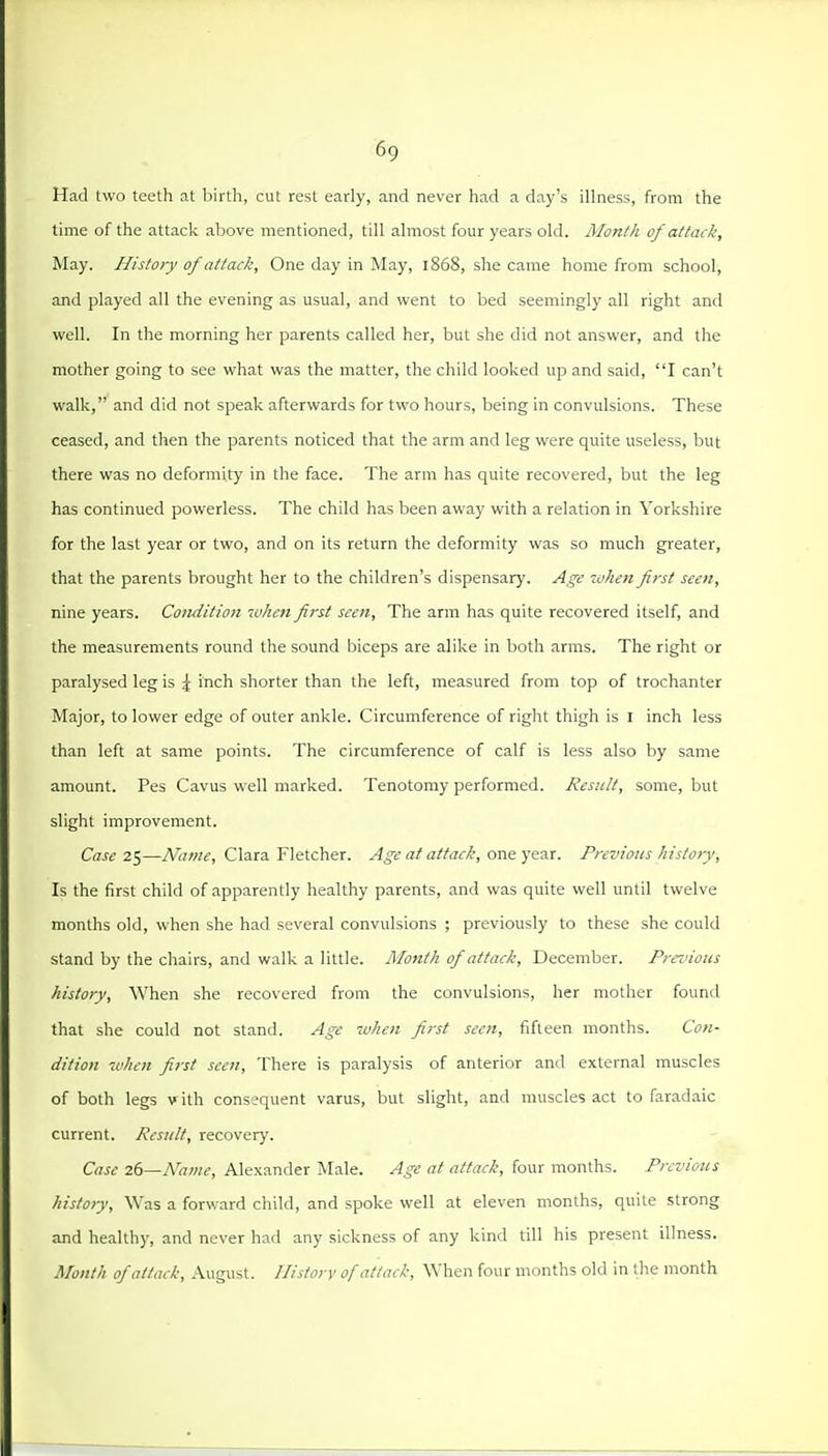 Had two teeth at birth, cut rest early, and never had a day's illness, from the time of the attack above mentioned, till almost four years old. Month of attack. May. History of attack. One day in May, 1868, she came home from school, and played all the evening as usual, and went to bed seemingly all right and well. In the morning her parents called her, but she did not answer, and the mother going to see what was the matter, the child looked up and said, I can't walk, and did not speak afterwards for two hours, being in convulsions. These ceased, and then the parents noticed that the arm and leg were quite useless, but there was no deformity in the face. The arm has quite recovered, but the leg has continued powerless. The child has been away with a relation in Yorkshire for the last year or two, and on its return the deformity was so much greater, that the parents brought her to the children's dispensary. Age when first seen, nine years. Comiition wheti first seen. The arm has quite recovered itself, and the measurements round the sound biceps are alike in both arms. The right or paralysed leg is ^ inch shorter than the left, measured from top of trochanter Major, to lower edge of outer ankle. Circumference of right thigh is I inch less than left at same points. The circumference of calf is less also by same amount. Pes Cavus well marked. Tenotomy performed. Result, some, but slight improvement. Case ^^—Name, Clara Fletcher. Age at attack, ovL^^ft-xc. Previous history. Is the first child of apparently healthy parents, and was quite well until twelve months old, when she had several convulsions ; previously to these she could stand by the chairs, and walk a little. Month of attack, December. Preziious history, When she recovered from the convulsions, her mother found that she could not stand. Age when first seen, fifteen months. Con- dition -when first seen, There is paralysis of anterior and external muscles of both legs v ith consequent varus, but slight, and muscles act to faradaic current. Result, recovery. Case 2()—Na>ne, Alexander Male. Age at attack, four months. Previous history. Was a forward child, and spoke well at eleven months, quite strong and healthy, and never had any sickness of any kind till his present illness. Month of attack, August. History of attack. When four months old in the month