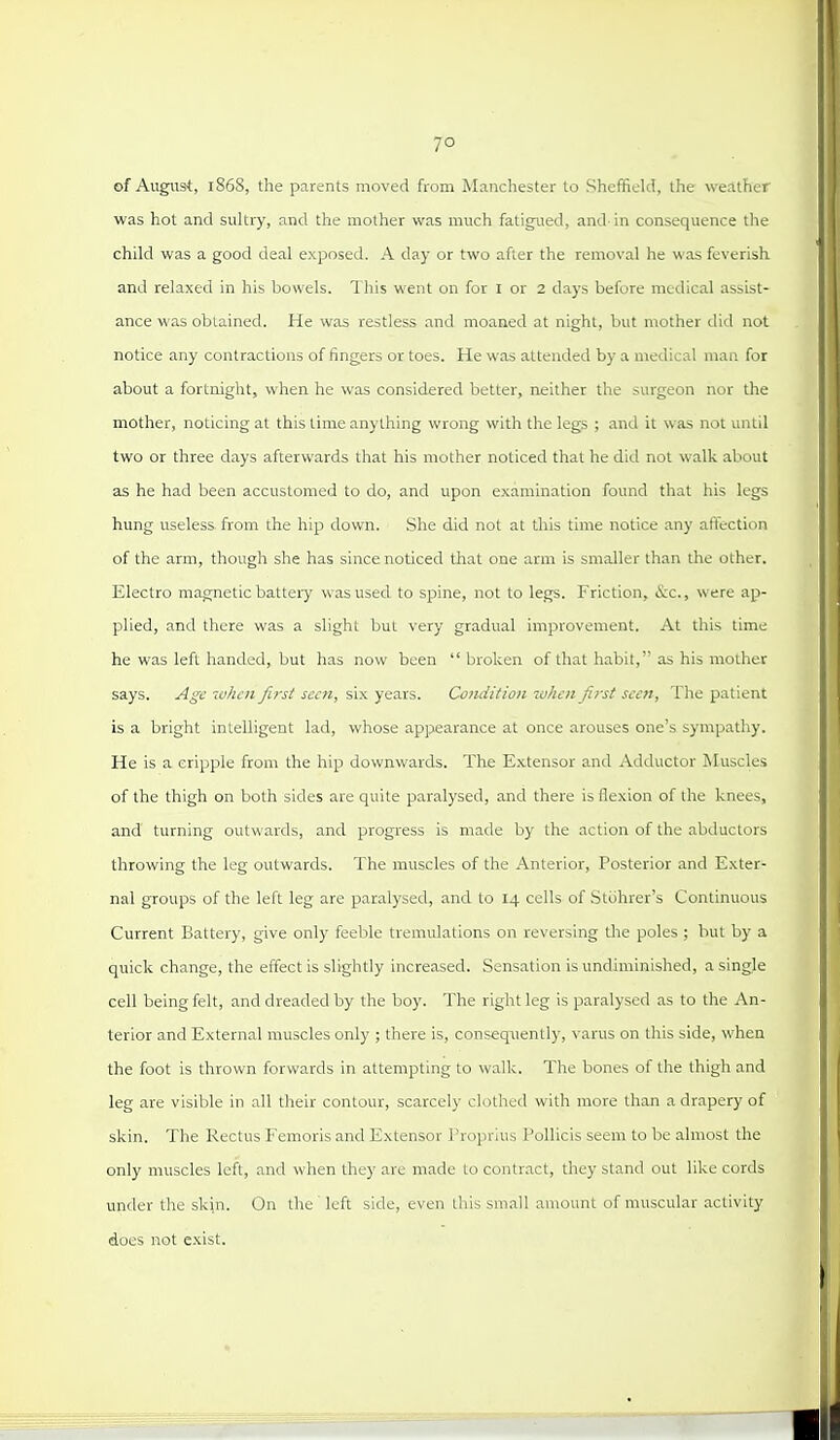 of August, 1868, the parents moved from Manchester to Sheffield, the weather was hot and sultry, and the mother was much fatigued, and' in consequence the child was a good deal exposed. A day or two after the removal he was feverish and relaxed in his bowels. This went on for I or 2 days before medical assist- ance was obtained. He was restless and moaned at night, but mother did not notice any contractions of fingers or toes. He was attended by a medical man for about a fortnight, when he was considered better, neither the surgeon nor the mother, noticing at this time anything wrong with the legs ; and it was not until two or three days afterwards that his mother noticed that he did not walk about as he had been accustomed to do, and upon examination found that his legs hung useless from the hip down. She did not at this time notice any affection of the arm, though she has since noticed that one arm is smaller than the other. Electro magnetic battery was used to spine, not to legs. Friction, <S:c., were ap- plied, and there was a slight but very gradual improvement. At this time he was left handed, but has now been broken of that habit, as his mother says. A^v when first seen, six years. Condition ruhcn first seen. The patient is a bright intelligent lad, whose appearance at once arouses one's sympathy. He is a cripple from the hip downwards. The Extensor and Adductor Muscles of the thigh on both sides are quite paralysed, and there is flexion of the knees, and turning outwards, and progress is made by the action of the abductors throwing the leg outwards. The muscles of the Anterior, Posterior and Exter- nal groups of the left leg are paralysed, and to 14 cells of Stohrer's Continuous Current Battery, give only feeble tremulations on reversing tlie poles ; but by a quick change, the effect is slightly increased. Sensation is undiminished, a single cell being felt, and dreaded by the boy. The right leg is paralysed as to the An- terior and External muscles only ; there is, consequently, varus on this side, when the foot is thrown forwards in attempting to walk. The bones of the thigh and leg are visible in all their contour, scarcely clothed with more than a drapery of skin. The Rectus Femoris and Extensor Proprius Pollicis seem to be almost the only muscles left, and when they are made to contract, they stand out like cords under the skin. On the' left side, even this small amount of muscular activity does not exist.