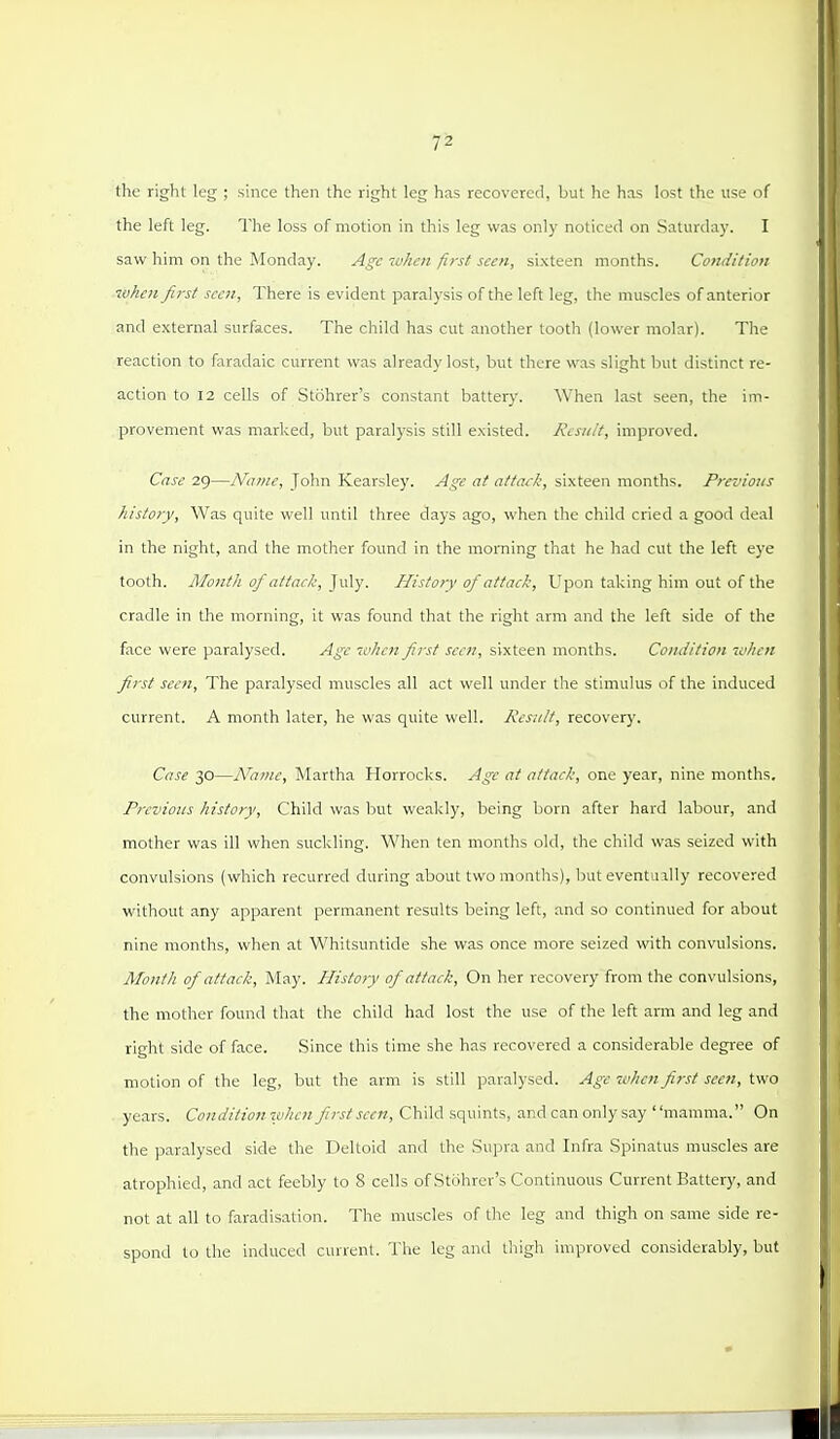 the right leg ; since then the right leg has recovered, but he has lost the use of the left leg. The loss of motion in this leg was only noticed on Saturday. I saw him on the Monday. Age when first seen, sixteen months. Condition when first seen, There is evident paralysis of the left leg, the muscles of anterior and external surfaces. The child has cut another tooth (lower molar). The reaction to faradaic current was already lost, but there was slight but distinct re- action to 12 cells of Stohrer's constant battery. When last seen, the im- provement was marked, but paralysis still existed. Ktsiiit, improved. Case 29—Name, John Kearsley. Age at attack, sixteen months. Prez'ious history, Was quite well until three days ago, when the child cried a good deal in the night, and the mother found in the morning that he had cut the left eye tooth. Month of attack, July. History of attack. Upon taking him out of the cradle in the morning, it was found that the right arm and the left side of the face were paralysed. Age 7vhen first seen, sixteen months. Condition icdien first seen. The paralysed muscles all act well under the stimulus of the induced current. A month later, he was quite well. Kes:i/t, recovery. Case 30—Name, Martha Horrocks. Age at attack, one year, nine months. Previous history, Child was but weakly, being born after hard labour, and mother was ill when suckling. When ten months old, the child was seized with convulsions (which recurred during about two montlis), but eventually recovered without any apparent permanent results being left, and so continued for about nine months, when at Whitsuntide she was once more seized with convulsions. Month of attack, May. History of attack. On her recovery from the convulsions, the mother found that the child had lost the use of the left arm and leg and right side of face. Since this time she has recovered a considerable degree of motion of the leg, but the arm is still paralysed. Age -when first seen, two years. Conditio?! when first seen, Child squints, and can only say mamma. On the paralysed side the Deltoid and the Supra and Infra Spinatus muscles are atrophied, and act feebly to 8 cells of Stohrer's Continuous Current Battery, and not at all to faradisation. The muscles of the leg and thigh on same side re- spond to the induced current. The leg and thigh improved considerably, but