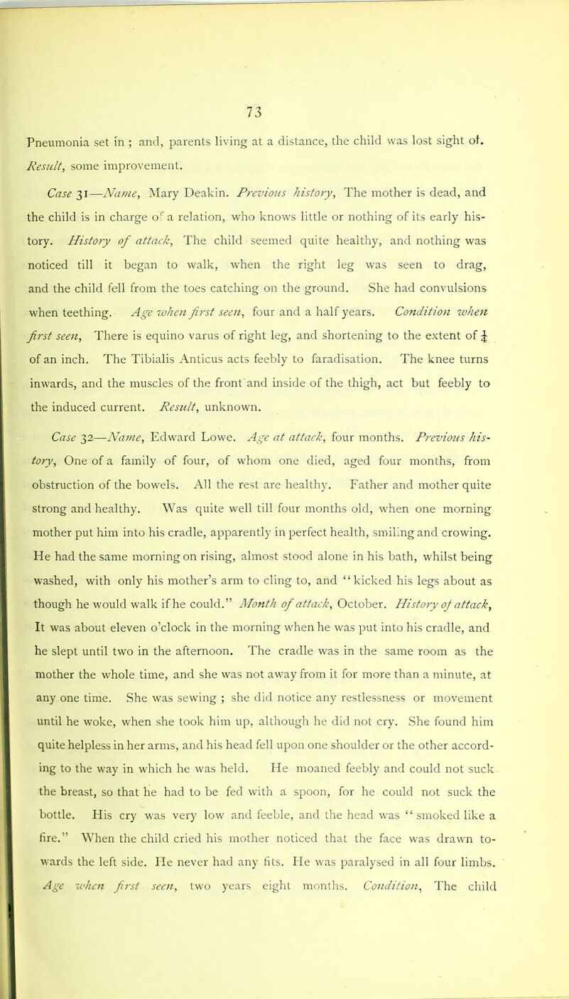 Pneumonia set in ; and, parents living at a distance, tlie child was lost sight of. Result, some improvement. Case 31—Name, Mary Deakin. Previous history. The mother is dead, and the child is in charge o'a relation, who knows little or nothing of its early his- tory. History of attack, The child seemed quite healthy, and nothing was noticed till it began to walk, when the right leg was seen to drag, and the child fell from the toes catching on the ground. She had convulsions when teething. Age ivhen first seen, four and a half years. Condition 'when first seen. There is equino varus of right leg, and shortening to the extent of J of an inch. The Tibialis Anticus acts feebly to faradisation. The knee turns inwards, and the muscles of the front and inside of the thigh, act but feebly to the induced current. Result, unknown. Case 32—A^ame, Edward Lowe. Age at attack, four months. Previous his- tory. One of a family of four, of whom one died, aged four months, from obstruction of the bowels. All the rest are healthy. Father and mother quite strong and healthy. Was quite well till four months old, when one morning mother put him into his cradle, apparently in perfect health, smiling and crowing. He had the same morning on rising, almost stood alone in his bath, whilst being washed, with only his mother's arm to cling to, and kicked his legs about as though he would walk if he could. Month of attack, October. History oj attack. It was about eleven o'clock in the morning when he was put into his cradle, and he slept until two in the afternoon. The cradle was in the same room as the mother the whole time, and she was not away from it for more than a minute, at any one time. She was sewing ; she did notice any restlessness or movement until he woke, when she took him up, although he did not cry. She found him quite helpless in her arms, and his head fell upon one shoulder or the other accord- ing to the way in which he was held. He moaned feebly and could not suck the breast, so that he had to be fed with a spoon, for he could not suck the bottle. His cry was very low and feeble, and the head was  smoked like a lire. When the child cried his mother noticed that the face was drawn to- wards the left side. He never had any tils. He was paralysed in all four limbs. Age xi'hcn first seen, two years eight months. Condition, The child