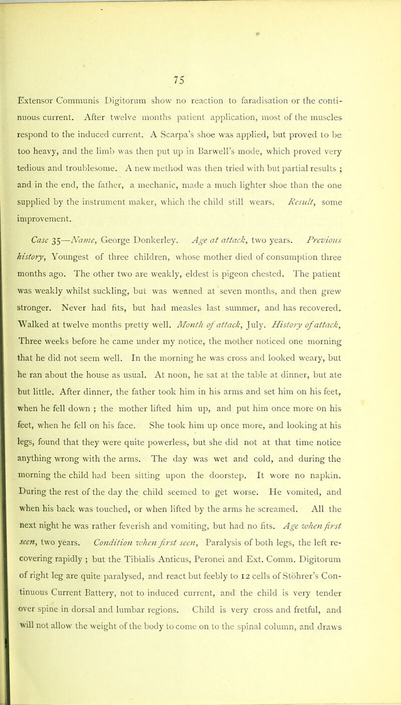 Extensor Communis Digitorum show no reaction to faradisation or the conti- nuous current. After twelve months patient application, most of the muscles respond to the induced current. A .Scarpa's shoe was applied, but proved to be too heavy, and the limb was then put up in Barwell's mode, which proved very tedious and troublesome. A new method was then tried with but partial results ; and in the end, the father, a mechanic, made a much lighter shoe than the one supplied by the instrument maker, which the child still wears. Jicsulf, some improvement. Cast: 35—Name, George Donkerley. Age at attack, two years. Previous histoiy. Youngest of three children, whose mother died of consumption three months ago. The other two are weakly, eldest is pigeon chested. The patient was weakly whilst suckling, but was weaned at seven months, and then grew stronger. Never had fits, but had measles last summer, and has recovered. Walked at twelve months pretty well. Month of attack, July. Histo>y of attack. Three weeks before he came under my notice, the mother noticed one morning that he did not seem well. In the morning he was cross and looked weary, but he ran about the house as usual. At noon, he sat at the table at dinner, but ate but little. After dinner, the father took him in his arms and set him on his feet, when he fell down ; the mother lifted him up, and put him once more on his feet, when he fell on his face. She took him up once more, and looking at his legs, found that they were quite powerless, but she did not at that time notice anything wrong with the arms. The day was wet and cold, and during the morning the child had been sitting upon the doorstep. It wore no napkin. During the rest of the day the child seemed to get worse. He vomited, and when his back was touched, or when lifted by the arms he screamed. All the next night he was rather feverish and vomiting, but had no fits. Age -when first seen, two years. Condition zvhen first seen. Paralysis of both legs, the left re- covering rapidly ; but the Tibialis Anticus, Peronei and Ext. Comm. Digitorum of right leg are quite paralysed, and react but feebly to 12 cells of .Stohrer's Con- tinuous Current Battery, not to induced current, and the child is very tender over spine in dorsal and lumbar regions. Child is very cross and fretfijl, and will not allow the weight of the body to come on to the spinal column, and draws