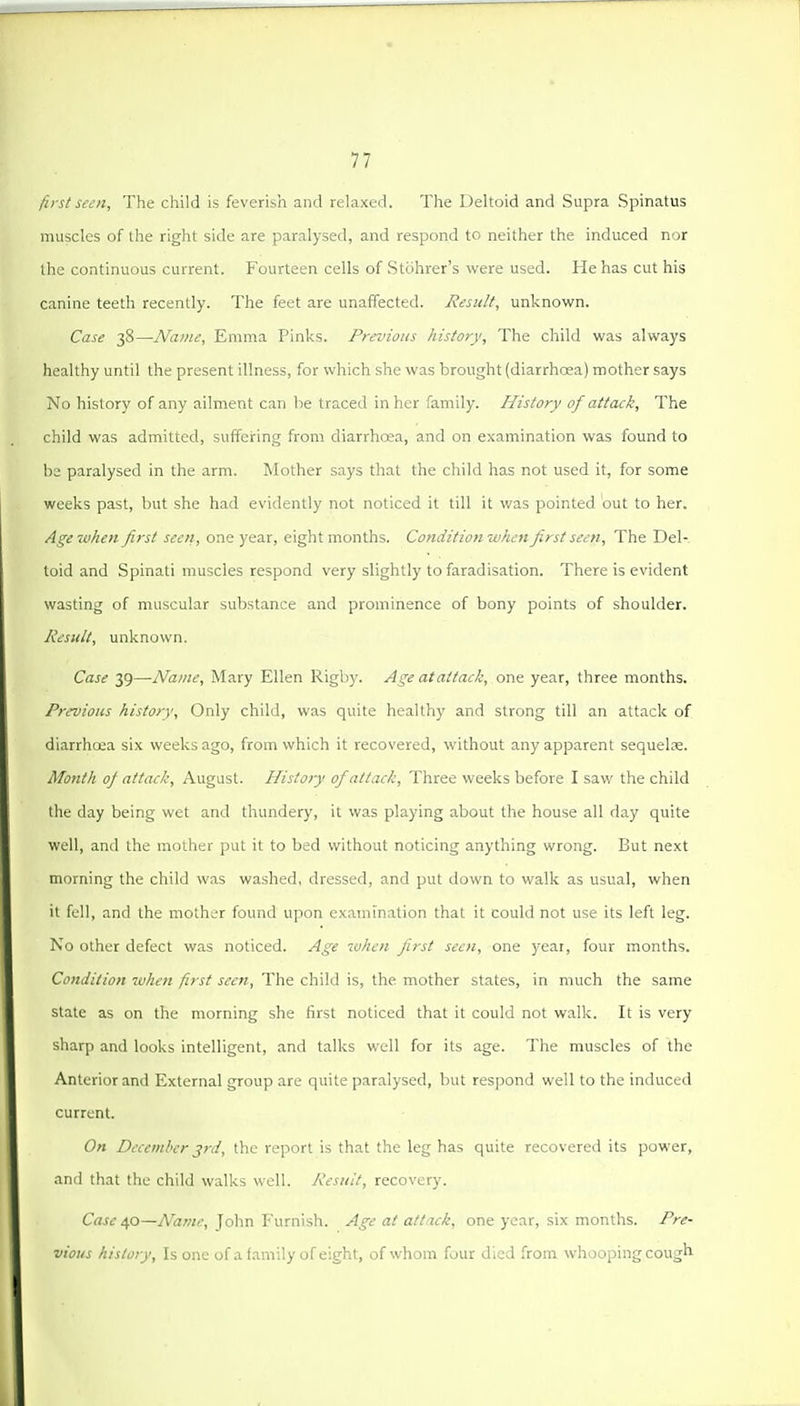 first seen. The child is feverish and relaxed. The Deltoid and Supra Spinatus muscles of the right side are paralysed, and respond to neither the induced nor the continuous current. Fourteen cells of Stcihrer's were used. He has cut his canine teeth recently. The feet are unaffected. Result, unknown. Case 38—Name, Emma Pinks. Previous history. The child was always healthy until the present illness, for which she was brought (diarrhoea) mother says No history of any ailment can be traced in her family. History of attack. The child was admitted, suffering from diarrhoea, and on examination was found to be paralysed in the arm. Mother says that the child has not used it, for some weeks past, but she had evidently not noticed it till it was pointed out to her. Age when first seen, one year, eight months. Conditionwhen first seen. The Del- toid and Spinati muscles respond very slightly to faradisation. There is evident wasting of muscular substance and prominence of bony points of shoulder. Result, unknown. Case 39—Name, IMary Ellen Rigby. Age at attack, one year, three months. Previous history. Only child, was quite healthy and strong till an attack of diarrhcea six weeks ago, from which it recovered, without any apparent sequelse. Month of attack, August. History of attack. Three weeks before I saw the child the day being wet and thundery, it was playing about the house all day quite well, and the mother put it to bed without noticing anything wrong. But next morning the child was washed, dressed, and put down to walk as usual, when it fell, and the mother found upon examination that it could not use its left leg. No other defect was noticed. Age when first seen, one year, four months. Condition when first seen. The child is, the mother states, in much the same state as on the morning she first noticed that it could not walk. It is very sharp and looks intelligent, and talks well for its age. The muscles of the Anterior and External group are quite paralysed, but respond well to the induced current. On December jrd, the report is that the leg has quite recovered its power, and that the child walks well. Result, recovery. Case 40—Name, John P'urnish. Age at attack, one year, six months. Pre- vious history. Is one of a family of eight, of whom four died from whooping cough