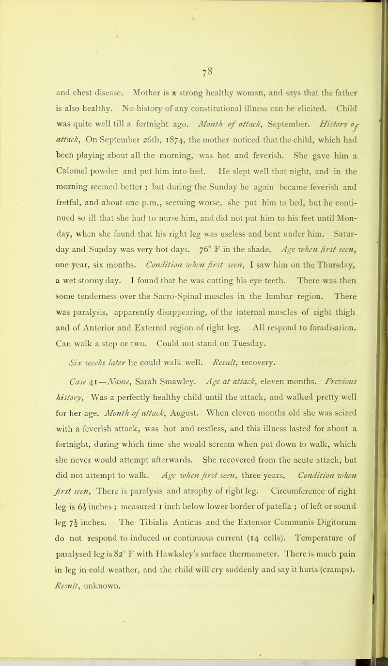 and chest disease. Mother is a strong healthy woman, and says that the father is also healthy. No history of any constitutional illness can be elicited. Child was quite well till a fortnight ago. Month of attcuk, September. History oy attack, On September 26th, 1874, the mother noticed that the child, which had been playing about all the morning, was hot and feverish. She gave him a Calomel powder and put him into bed. He slept well that night, and in the morning seemed better ; but during the Sunday he again became feverish and fretful, and about one p.m., seeming worse, she put him to bed, but he conti- nued so ill that she had to nurse him, and did not put him to his feet until Mon- day, when she found that his right leg was useless and bent under him. Satur- day and Sunday was very hot days. 76° F in the shade. Age when first seen, one year, six months. Condition zv/ien first seen, I saw him on the Thursday, a wet stormy day. I found that he was cutting his eye teeth. There was then some tenderness over the Sacro-Spinal muscles in the lumbar region. There was paralysis, apparently disappearing, of the internal muscles of right thigh and of Anterior and External region of right leg. All respond to faradisation. Can walk a step or two. Could not stand on Tuesday. Six weeks later he could walk well. Result, recovery. Case £,\—Name, Sarah Smawley. Age at attack, eleven months. Pm'ious history. Was a perfectly healthy child until the attack, and walked pretty well for her age. Month of attack, August. When eleven months old she was seized with a feverish attack, was hot and restless, and this illness lasted for about a fortnight, during which time she would scream when put down to walk, which she never would attempt afterwards. She recovered from the acute attack, but did not attempt to walk. Age when first seen, three years. Condition when first seen, There is paralysis and atrophy of right leg. Circumference of right leg is 6^ inches ; measured I inch below lower border of patella ; of left or sound leg 7j inches. The Tibialis Anticus and the Extensor Communis Uigitorum do not respond to induced or continuous current (14 cells). Temperature of paralysed leg is 82° F with Hawksley's surface thermometer. There is much pain in leg in cold weather, and the child will cry suddenly and say it hurts (cramps). Result, unknown.