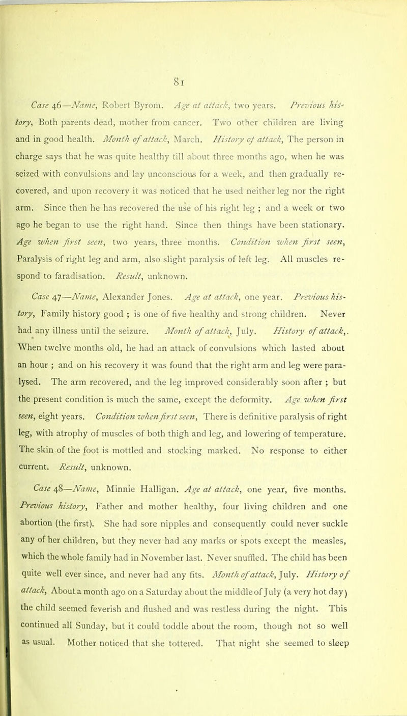 Si Case 46—Name, Robert Byrom. Age at attack, two years. Previous Ms' iory, Both parents dead, mother from cancer. Two other children are living and in good health. Mont/! of attack, March. History oj attack, The person in charge says that he was quite healthy till about three months ago, when he was seized with convulsions and lay unconscious for a week, and then gradually re- covered, and upon recovery it was noticed that he used neither leg nor the right arm. Since then he has recovered the use of his right leg ; and a week or two ago he began to use the right hand. Since then things have been stationary. Age when first seen, two years, three months. Condition when first seen. Paralysis of right leg and arm, also slight paralysis of left leg. All muscles re- spond to faradisation. Result, unlcnown. Case 47—Name, Alexander Jones. Age at attack, one year. Previous his- tory. Family history good ; is one of five healthy and strong children. Never had any illness until the seizure. Month of attack, July. History of attack,. When twelve months old, he had an attack of convulsions which lasted about an hour ; and on his recovery it was found that the right arm and leg were para- lysed. The arm recovered, and the leg improved considerably soon after ; but the present condition is much the same, except the deformity. Age when first seen, eight years. Condition when first seen, There is definitive paralysis of right leg, with atrophy of muscles of both thigh and leg, and lowering of temperature. The skin of the foot is mottled and stocking marked. No response to either current. Result, unknown. Case 48—Name, Minnie Halligan. Age at attack, one year, five months. Previous history. Father and mother healthy, four living children and one abortion (the first). She had sore nipples and consequently could never suckle any of her children, but they never had any marks or spots except the measles, which the whole family had in November last. Never snufiled. The child has been quite well ever since, and never had any fits. Month of attack, ]\.\\y. History of attack. About a month ago on a Saturday about the middle of July (a very hot day) the child seemed feverish and flushed and was restless during the night. This continued all Sunday, but it could toddle about the room, though not so well as usual. Mother noticed that she tottered. That night she seemed to sleep