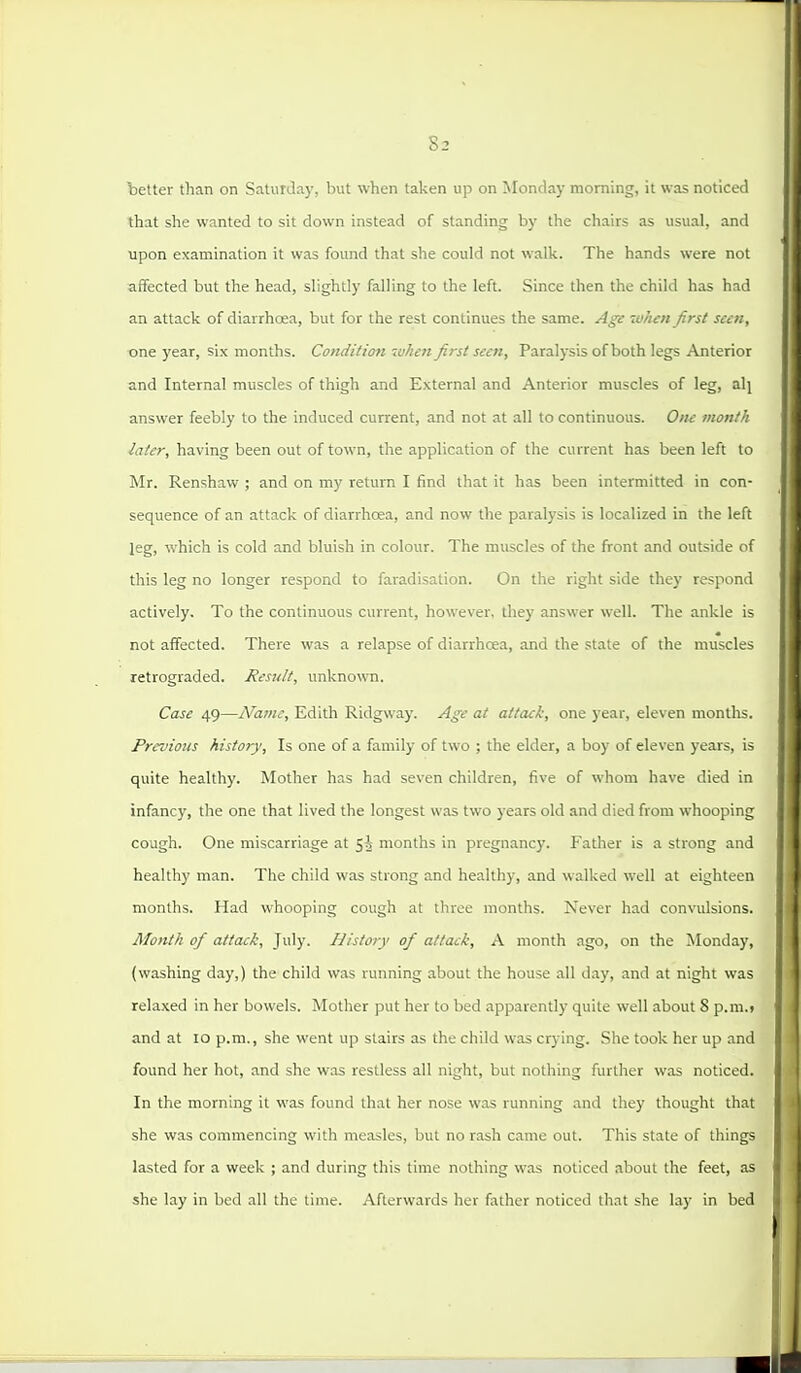 better than on Saturda)', but when taken up on Monday morning, it was noticed that she wanted to sit down instead of standing by the chairs as usual, and upon examination it was found that she could not walk. The hands were not affected but the head, slightly falling to the left. Since then the child has had an attack of diarrhoea, but for the rest continues the same. Age when first seen, one year, six months. Condition when first seen. Paralysis of both legs Anterior and Internal muscles of thigh and External and Anterior muscles of leg, alj answer feebly to the induced current, and not at all to continuous. Om month later, having been out of town, the application of the current has been left to Mr. Renshaw ; and on my return I find that it has been intermitted in con- sequence of an attack of diarrhoea, and now the paralysis is localized in the left leg, which is cold and bluish in colour. The muscles of the firont and outside of this leg no longer respond to faradisation. On the right side they respond actively. To the continuous current, however, they answer well. The ankle is not affected. There was a relapse of diarrhoea, and the state of the muscles retrograded. Result, unknown. Case 49—Name, Edith Ridgway. Age at attack, one year, eleven months. FrevioHS history. Is one of a family of two ; the elder, a boy of eleven years, is quite healthy. Mother has had seven children, five of whom have died in infancy, the one that lived the longest was two years old and died from whooping cough. One miscarriage at 5^ months in pregnancy. Father is a strong and healthy man. The child was strong and healthy, and walked well at eighteen months. Had whooping cough at three months. Never had convulsions. Month of attack, July. History of attack, A month ago, on the Monday, (washing day,) the child was running about the house all day, and at night was relaxed in her bowels. Mother put her to bed apparently quite well about 8 p.m.) and at lo p.m., she went up stairs as the child was crying. She took her up and found her hot, and she was restless all night, but nothing further was noticed. In the morning it was found that her nose was running and they thought that she was commencing with measles, but no rash came out. This state of things lasted for a week ; and during this time nothing was noticed about the feet, as she lay in bed all the time. Afterwards her father noticed that she lay in bed