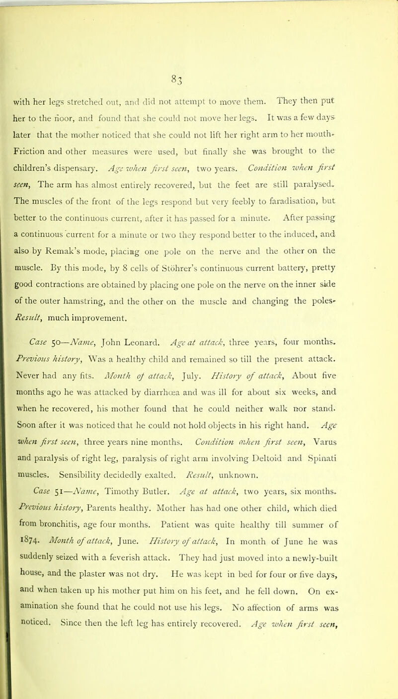with her legs stretched out, and did not attempt to move them. They then put her to the rioor, and found that she could not move her legs. It was a few days later that the mother noticed that she could not lift her right arm to her mouth- Friction and other measures were used, but finally she was brought to the children's dispensary. Agj when first seen, two years. Condition luJun first seen. The arm has almost entirely recovered, but the feet are still paralysed. The muscles of the front of the legs respond but very feebly to faradisation, but better to the continuous current, after it has passed for a minute. After passing a continuous current for a minute or two they respond better to the induced, and also by Remak's mode, placing one pole on the nerve and the other on the muscle. By this mode, by 8 cells of Stcihrer's continuous current battery, pretty good contractions are obtained by placing one pole on the nerve on the inner side of the outer hamstring, and the other on the muscle and changing the poles- Result, much improvement. Case 50—Name, John Leonard. Age at attack, three years, four months. Previous history. Was a healthy child and remained so till the present attack. Never had any fits. Mo7ith 0/ attack, July. History of attack, About five months ago he was attacked by diarrhcea and was ill for about six weeks, and when he recovered, his mother found that he could neither walk nor stand. Soon after it was noticed that he could not hold objects in his right hand. Age when first seen, three years nine months. Condition mhen first seen. Varus and paralysis of right leg, paralysis of right arm involving Deltoid and Spinati muscles. Sensibility decidedly exalted. Result, unknown. Case 51—i\a?ne, Timothy Butler. Age at attack, two years, six months. Previous history. Parents healthy. Mother has had one other child, which died from bronchitis, age four months. Patient was quite healthy till summer of 1874. Month of attack, June. History of attack. In month of June he was suddenly seized with a feverish attack. They had just moved into a newly-built house, and the plaster was not dry. He was kept in bed for four or five days, and when taken up his mother put him on his feet, and he fell down. On ex- amination she found that he could not use his legs. No affection of arms was noticed. Since then the left leg has entirely recovered. Age when first seen.