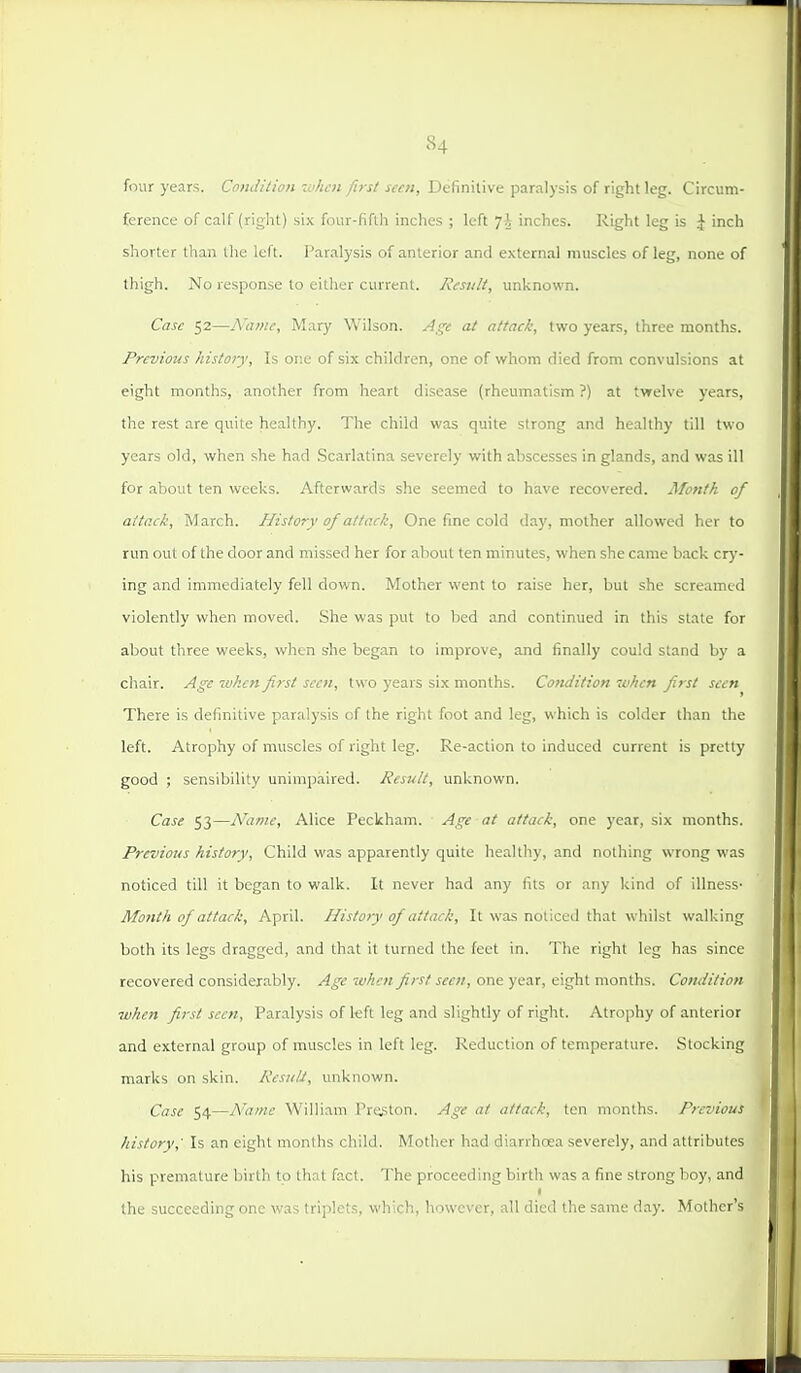 four years. Condition when first seen. Definitive paralysis of right leg. Circum- ference of calf (right) six four-fifth inches ; left ']\ inches. Right leg is \ inch shorter than the left. I'aralysis of anterior and external muscles of leg, none of thigh. No response to either current. Result, unknown. Case 52—Name, Mary Wilson. Age at attack, two years, three months. Previous history. Is or.e of six children, one of whom died from convulsions at eight months, another from heart disease (rheumatism ?) at twelve years, the rest are quite healthy. The child was quite strong and healthy till two years old, when she had Scarlatina severely with abscesses in glands, and was ill for about ten weeks. Afterwards she seemed to have recovered. Month of attack, March. History of attack. One fine cold day, mother allowed her to run out of the door and missed her for about ten minutes, when she came back crj-- ing and immediately fell down. Mother went to raise her, but she screamed violently when moved. She was put to bed and continued in this state for about three weeks, when she began to improve, and finally could stand by a chair. Age when first seen, two years six months. Condition when first seen There is definitive paralysis of the right foot and leg, which is colder than the left. Atrophy of muscles of right leg. Re-action to induced current is pretty good ; sensibility unimpaired. Result, unknown. Case 53—Name, Alice Peckham. Age at attack, one year, six months. Previous history. Child was apparently quite healthy, and nothing wrong was noticed till it began to walk. It never had any fits or any kind of illnesS' Mo7ith of attack, April. Histo?y of attack. It was noticed that whilst walking both its legs dragged, and that it turned the feet in. The right leg has since recovered considerably. Age when first seen, one year, eight months. Condition when first seen. Paralysis of left leg and slightly of right. Atrophy of anterior and external group of muscles in left leg. Reduction of temperature. Stocking marks on skin. ResiilJ, unknown. Case 54—A'ame William Proton. Age at attack, ten months. Previous history,' Is an eight months child. Mother had diarrhoea severely, and attributes his premature birth to that fact. The proceeding birth was a fine strong boy, and the succeeding one was triplets, which, however, all died the same day. Mother's