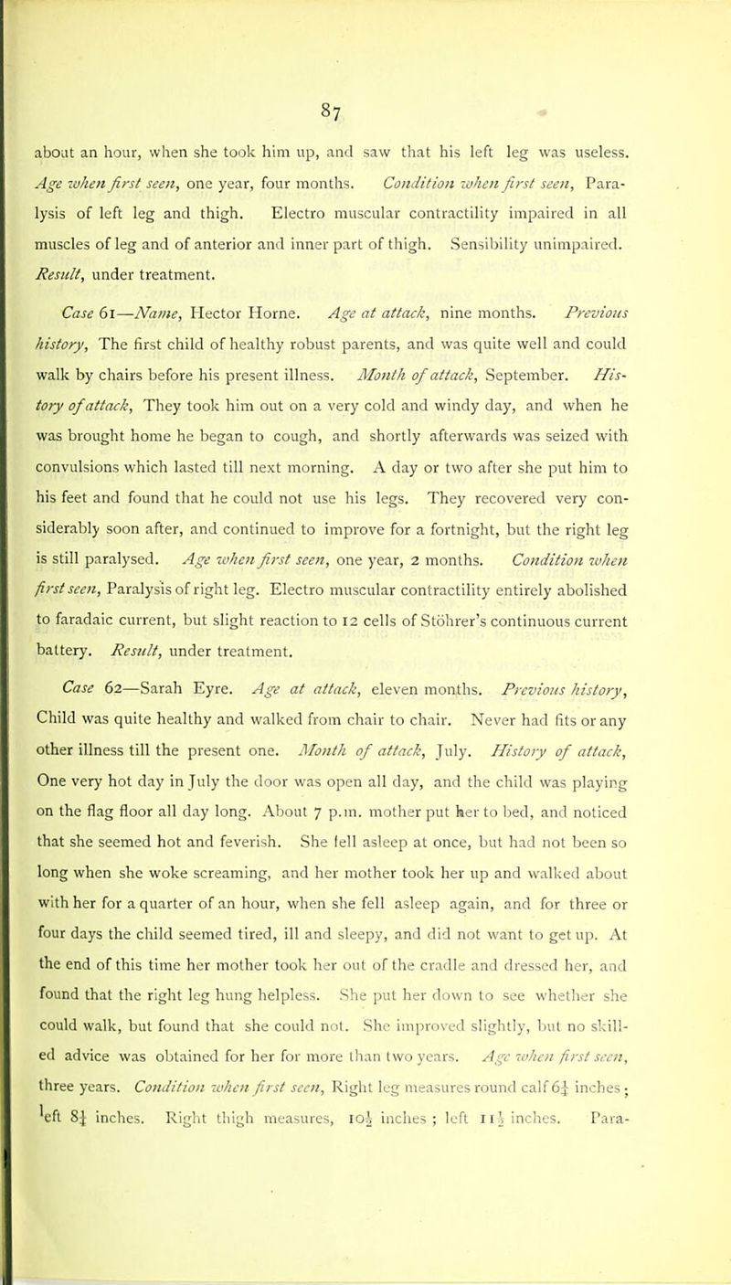 abOiU an hour, when she took hhn up, and saw that his left leg was useless. A£'e when first seen, one year, four months. Condition lohen first seen. Para- lysis of left leg and thigh. Electro muscular contractility impaired in all muscles of leg and of anterior and inner part of thigh. Sensil)ility unimpaired. Result, under treatment. Case 6l—Name, Hector Home. Age at attack, nine months. Previous history. The first child of healthy robust parents, and was quite well and could walk by chairs before his present illness. Month of attack, September. His- tory of attack. They took him out on a very cold and windy day, and when he was brought home he began to cough, and shortly afterwards was seized with convulsions which lasted till next morning. A day or two after she put him to his feet and found that he could not use his legs. They recovered very con- siderably soon after, and continued to improve for a fortnight, but the right leg is still paralysed. Age -when first seen, one year, 2 months. Condition tvhen first seen. Paralysis of right leg. Electro muscular contractility entirely abolished to faradaic current, but slight reaction to 12 cells of Stohrer's continuous current battery. Result, under treatment. Case 62—Sarah Eyre. Age at attack, eleven raoaths. Previous history. Child was quite healthy and walked from chair to chair. Never had fits or any other illness till the present one. Month of attack, July. History of attack. One very hot day in July the door was open all day, and the child was playing on the flag floor all day long. About 7 p.m. mother put her to bed, and noticed that she seemed hot and feverish. She fell asleep at once, but had not been so long when she woke screaming, and her mother took her up and walked about with her for a quarter of an hour, when she fell asleep again, and for three or four days the child seemed tired, ill and sleepy, and did not want to get up. At the end of this time her mother took her out of the cradle and dressed her, and found that the right leg hung helpless. .She put her down to see whether she could walk, but found that she could not. .She improved slightly, but no skill- ed advice was obtained for her fur more llian Iwo years. Age when first seen, three years. Condition when first seen. Right leg measures round calf 6J inches ; 'eft 8i inches. Right thigh measures, loi inches; left Iinches. Para-
