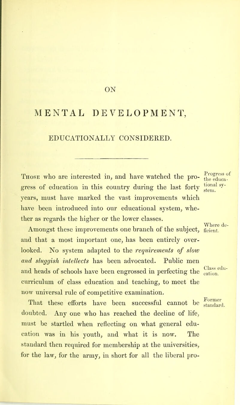 ON MENTAL DEVELOPMENT, EDUCATIONALLY CONSIDERED. Those who are interested in, and have watched the pro- the°fduKi° gress of education in this country during the last forty ^'al S-T years, must have marked the vast improvements which have been introduced into our educational system, whe- ther as regards the higher or the lower classes. Amongst these improvements one branch of the subject, ficient. and that a most important one, has been entirely over- looked. No system adapted to the requirements of slow and sluggish intellects has been advocated. Public men and heads of schools have been engrossed in perfecting the ^0^ curriculum of class education and teaching, to meet the now universal rule of competitive examination. That these efforts have been successful cannot be ^andard. doubted. Any one who has reached the decline of life, must be startled when reflecting on what general edu- cation was in his youth, and what it is now. The standard then required for membership at the universities, for the law, for the army, in short for all the liberal pro-