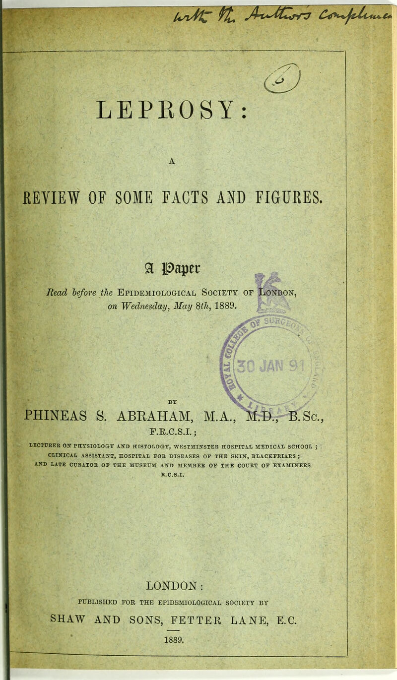 REVIEW OF SOME FACTS AND FIGUEES. % Paper lUad before the Epidemiological Society of 071 Wednesday, May 8th, 1889. tOJ^DON, PHINEAS S. ABRAHAM, M.A., MMpfirSc., r.E.c.s.i.; LKCIUEER ON- PHYSIOLOGY AND HtSTOLOGY, WESTUIITSTEE HOSPITH MEDIOiL SCHOOL ; CLINICAL ASSISTANT, HOSPITAL TOE DISEASES OP THE SlilN, BtACKPEIAKS ; AND LATE CUKATOS OF THE SIHSEUM AND ME5IBEB OP THE COITET OP EXAMINEES B.C.S.I. LONDON: PUBLISHED FOR THE EPIDEMIOLOGICAL SOCIETY BY SHAW AND SONS, FETTER LANE, E.G. 1889.