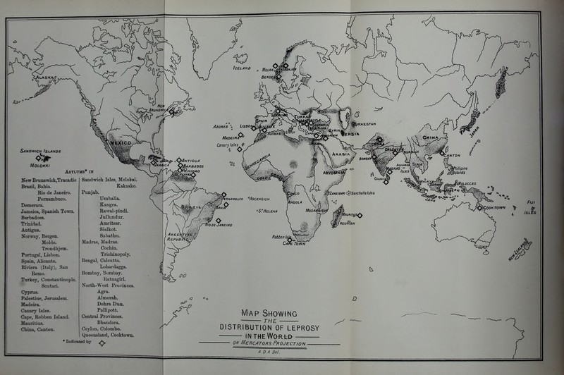 AZOKBS Iceland ^ MoLoe^lkHJ^ SANOvyiCH Islands MOLOKAI Asylums* in New BrunBwick,Tracadie Brazil, Bahia. Rio de Janeiro. LiSBO Madeira^ Canzry Isles <f-- Pemambuco. Umballa. Demerara. Kangra. Jamaica, Spanish Town. Rawal-pindi. Barbadoes. JuUundur. Trinidad. Amritsar. Antigua. Sialkot. Norway, Bergen. Saliathu. Molde. Madras, Madras. Trondhjem. Cochin. Portugal, Lisbon. Trichinopoly. Spain, Alicante. Bengal, Calcutta. Pdviera (Italy), San Lohardagga. Remo. Turkey, Constantinople. Scutari. Cyprus. Palestine, Jerusalem. Madeira. Canary Isles. Cape, Robben Island. Mauritius. China, Canton. Sandwich Isles, Molokai. Rakaako. Punjab. Bombay, Bombay. Ratnagiri. North-West Provinces. Agra. Almorah. Dehra Dun. PaUipott. Central Provinces. Bhaudara. Ceylon, Colombo. Queensland, Cooktown. * Indicated by 'ilOOe. JANEIRO '^ipLMAmUCO °ASCENS10N Fiji D Map Showing THE DISTRIBUTION OF LEPROSY IN T H E Wo r l d- 0/v Mercators Projection - A D A Del.