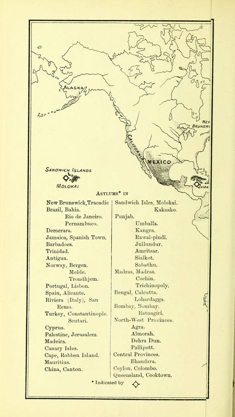 MOLOK/II New BrunswickjTracadie Brazil, Bahia. Rio de Janeiro. Pernambuco. Demerara. Jamaica, Spanish. Town. Barbadoes. Trinidad. Antigua. Norway, Bergen. Molde. Troudhjem. Portugal, Lisbon. Spain, Alicante. Riviera (Italy), San Remo. Turkey, Constantinople. Scutari. Cyprus. Palestine, Jerusalem. Madeira. Canary Isles. Cape, Robben Island. Mauritius. China, Canton. Sandwich Isles, Molokai. Kakaako. Punjab. Umballa. Kangra. Rawal-pindi. Jullundur. Amritsar. Sialkot. Sal.athu. Madras, Madras. Cochin. Trichiuopoly. Bengal, Calcutta. Lohardagga. Bombay, Bumbay. liatuagiri. North-West Provinces. Agra. Almorah. Dehra Dun. Pallipott. Central Provinces. Bhaudara. Ceylon, Colombo. Queensland, Cooktown. Indicated by