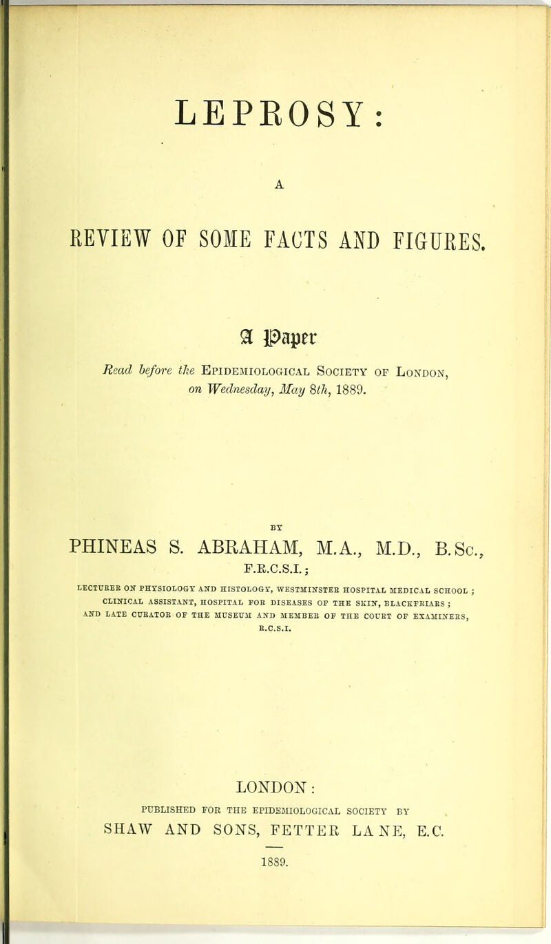 A REVIEW OF SOME FACTS AND FIGURES. 91 Paper Read before the Epidemiological Society of London, on Wednesday, May 8th, 1889. PHINEAS S. ABRAHAM, M.A., M.D., B.Sc. F.E.C.S.I.; LECTUBEE ON PHYSIOLOGY AND EISTOLOGT, WESIMIirSTEB HOSPITAI, MEDICAL SCHOOL ; CLINICAL ASSISTANT, HOSPITAL POK DISEASES OF THE SKIN, BLACKEIilAES ; AND LATE CUKATOE OP THE SIUSEUil AND MEIIBEE OP THE COUEI OP EXAMINEES, B.C.S.I. LONDON: PUBLISHED FOR THE EPIDEMIOLOGICAL SOCIETY BY SHAW AND SONS, FETTER LANE, E.C. 1889.