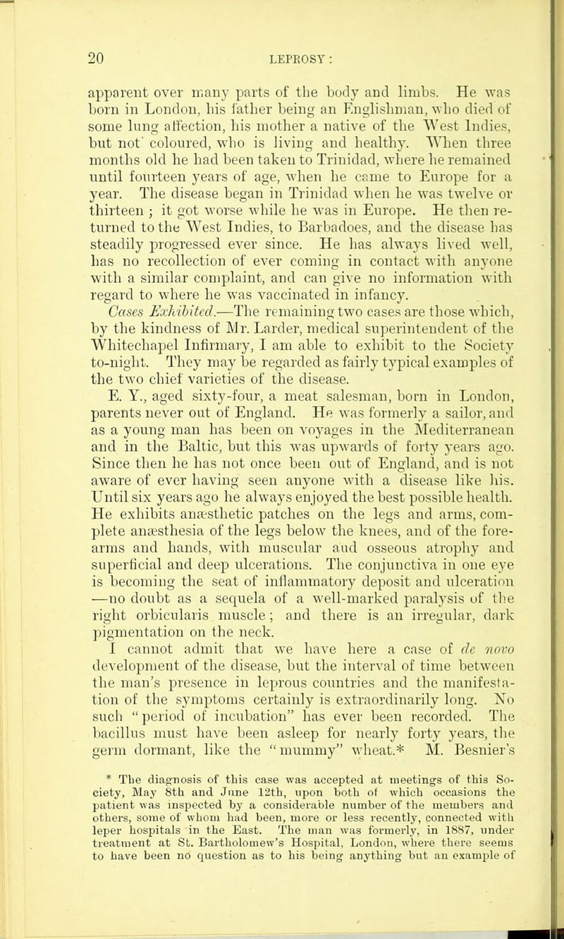 apparent over iTiany parts of the body and limbs. He was born in London, bis father being an Englishman, who died of some lung affection, his mother a native of the West Indies, but not' coloured, who is living and health}'. When three months old he had been taken to Trinidad, where he remained until fourteen years of age, when he came to Europe for a year. The disease began in Trinidad when he was twelve or thirteen ; it got worse while he was in Europe. He tlien I'e- turned to the West Indies, to Barbadoes, and the disease has steadily progressed ever since. He 1ms always lived well, has no recollection of ever coming in contact with anyone with a similar complaint, and can give no information with regard to where he was vaccinated in infancy. Cases Exliibited.—The remaining two cases are those which, by the kindness of Mr. Larder, medical superintendent of the Whitechapel Infirmary, I am able to exhibit to the Society to-night. They may l)e regarded as fairly typical examples of the two chief varieties of the disease. E. Y., aged sixty-four, a meat salesman, born in London, parents never out of England. He was formerly a sailor, and as a young man has been on voyages in the Mediterranean and in the Baltic, but this Avas upwards of forty years ago. Since then he has not once been owi of England, and is not aware of ever having seen anyone with a disease like )iis. Until six years ago he always enjoyed the best possible health. He exhibits ansesthetic patches on the legs and arms, com- plete anaesthesia of the legs below the knees, and of the fore- arms and hands, with muscular aud osseous atrophy and superficial and deep ulcerations. The conjunctiva in one eye is becoming the seat of inflammatory deposit and ulceration —no doubt as a sequela of a well-marked paralysis of th.e right orbicularis muscle ; and there is an irregular, dark pigmentation on the neck. I cannot admit that we have here a case of de novo development of the disease, but the interval of time between the man's presence in leprous countries and the manifesta- tion of the symptoms certainly is extraordinarily long. No such  period of incubation has ever been recorded. The bacillus must have been asleep for nearly forty years, the germ dormant, like the  mummy wheat.* M. Besnier's * Tbe diagnosis of this case was accepted at meetings of this So- ciety, May 8th and June 12th, upon both of which occasions the patient was inspected by a considerable number of the members and others, some of whom had been, more or less recently, connected with leper hospitals in the East. The man was formei'ly, in 1887, under treatment at St. Bartholomew's Hospital, London, where there seems to have been no question as to his being anything but an example of