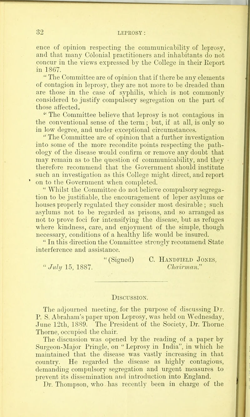 ence of opinion respecting the communicability of leprosy, and that many Colonial practitioners and inhabitants do not concur in the views expressed by the College in their Ileport in 1867.  The Committee are of opinion that if there be any elements of contagion in leprosy, they are not inore to be dreaded than are those in the case of syphilis, which is not commonly considered to justify compulsory segregation on the part of those affected.  The Committee believe that leprosy is not contagious in the conventional sense of the term ; but, if at all, is only so in low degree, and under exceptional circumstances.  The Committee are of opinion that a further investigation into some of the more recondite points respecting the path- ology of the disease would confirm or remove any doubt that may remain as to the question of communicability, and they therefore recommend that the Government should institute such an investigation as this College might direct, and report ' on to the Government when completed.  Whilst the Committee do not believe compulsory segrega- tion to be justifiable, the encouragement of leper asylums or houses properly regulated they consider most desirable ; such asylums not to be regarded as prisons, and so arranged as not to prove foci for intensifying the disease, but as refuges where kindness, care, and enjoyment of the simple, though necessary, conditions of a healthy life would be insured.  In this direction the Committee strongly recommend State interference and assistance. (Signed) C. Handfield Jones,  July 15, 1887. Chairman. Discussion. The adjourned meeting, for the purpose of discussing Dr. P. S. Abraham's paper upon Leprosy, was held on Wednesday, June 12th, 1889. The President of the Society, Dr. Thorne Thorne, occupied the cliair. The discussion was opened by the reading of a paper by Surgeon-Major Pringle, on  Leprosy in India, in which he maintained that the disease was vastly increasing in that country. He regarded the disease as highly contagious, demanding compulsory segregation and urgent measures to prevent its dissemination and introduction into England. Dr. Thompson, who has recently been in charge of the