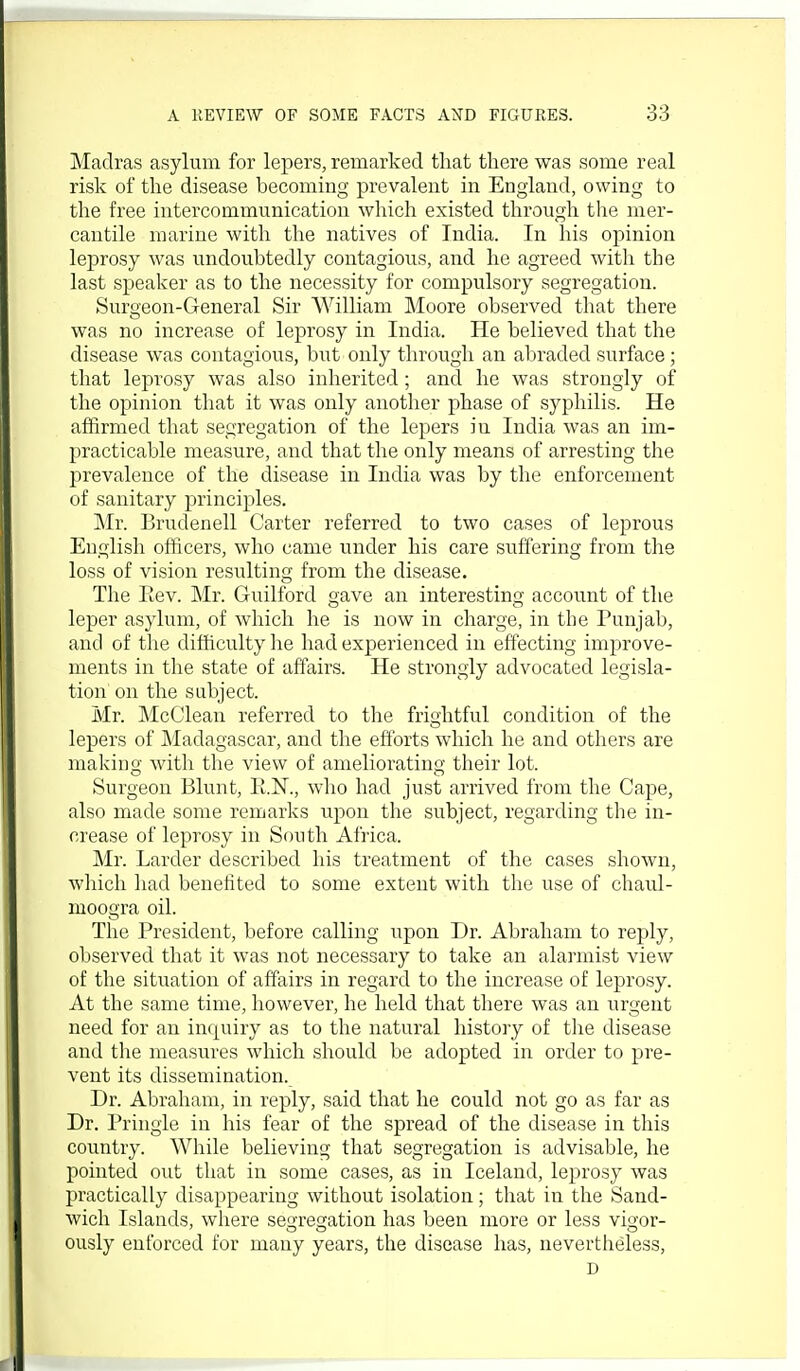 Madras asylum for lepers, remarked that there was some real risk of the disease becoming prevalent in England, owing to the free intercommunication which existed through the mer- cantile marine with the natives of India. In his opinion leprosy was undoubtedly contagious, and he agreed with the last speaker as to the necessity for compulsory segregation. Suroeon-General Sir William Moore observed that there was no increase of leprosy in India. He believed that the disease was contagious, but only through an abraded surface; that leprosy was also inherited; and he was strongly of the opinion that it was only another phase of syphilis. He affirmed that segregation of the lepers in India was an im- practicable measure, and that the only means of arresting the prevalence of the disease in India was by the enforcement of sanitary principles. Mr. Brudenell Carter referred to two cases of leprous English officers, who came under his care suffering from the loss of vision resulting from the disease. The Eev. Mr. Guilford gave an interesting account of the leper asylum, of which he is now in charge, in the Punjab, and of the difficulty he had experienced in effecting improve- ments in the state of affairs. He strongly advocated legisla- tion on the subject. Mr. McClean referred to the friirhtful condition of the lepers of Madagascar, and the efforts which he and others are makino,- with the view of amelioratiuo- their lot. Surgeon Blunt, E.N., who had just arrived from the Cape, also made some remarks upon the subject, regarding the in- crease of leprosy in South Africa. Mr. Larder described his treatment of the cases shown, which had benefited to some extent with the use of chaul- moogra oil. The President, before calling upon Dr. Abraham to reply, observed that it was not necessary to take an alarmist view of the situation of affairs in regard to the increase of leprosy. At the same time, however, he held that there was an urgent need for an incpiiry as to the natural history of the disease and tlie measures which should be adopted in order to pre- vent its dissemination. Dr. Abraham, in reply, said that he could not go as far as Dr. Pringie in his fear of the spread of the disease in this country. Wliile believing that segregation is advisable, he pointed out that in some cases, as in Iceland, leprosy was practically disappearing without isolation; that in the Sand- wich Islands, where se^'refjation has been more or less vio'or- ously enforced for many years, the disease has, nevertheless, D
