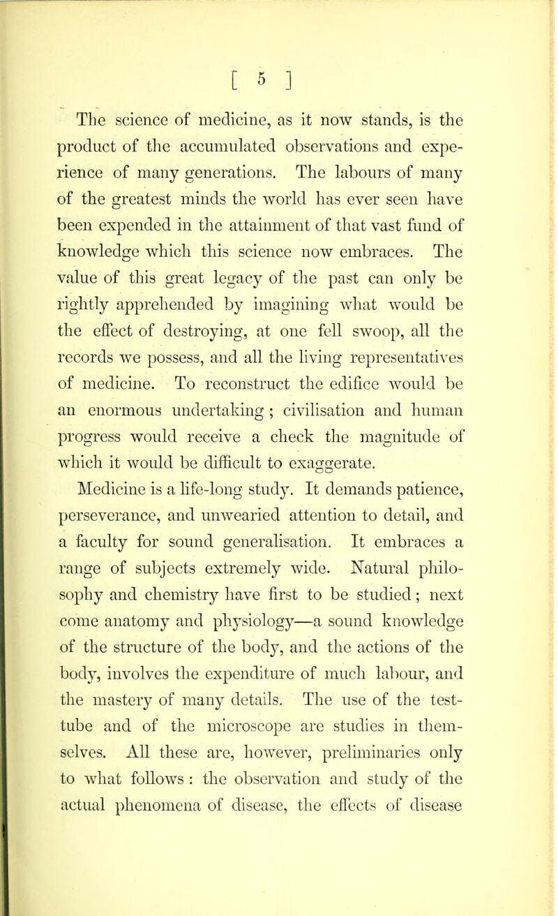 The science of medicine, as it now stands, is the product of the accumulated observations and expe- rience of many generations. The labours of many of the greatest minds the world has ever seen have been expended in the attainment of that vast fund of knowledge which this science now embraces. The value of this great legacy of the past can only be rightly apprehended by imagining what would be the effect of destroying, at one fell swoop, all the records we possess, and all the living representatives of medicine. To reconstruct the edifice would be an enormous undertaking ; civilisation and human progress would receive a check the magnitude of which it would be difficult to exa^srerate. DO Medicine is a life-long study. It demands patience, perseverance, and unwearied attention to detail, and a faculty for sound generalisation. It embraces a range of subjects extremely wide. Natural philo- sophy and chemistry have first to be studied; next come anatomy and physiology—a sound knowledge of the structure of the body, and the actions of the body, involves the expenditure of much labour, and the mastery of many details. The use of the test- tube and of the microscope are studies in them- selves. All these are, however, preliminaries only to what follows : the observation and study of the actual phenomena of disease, the effects of disease